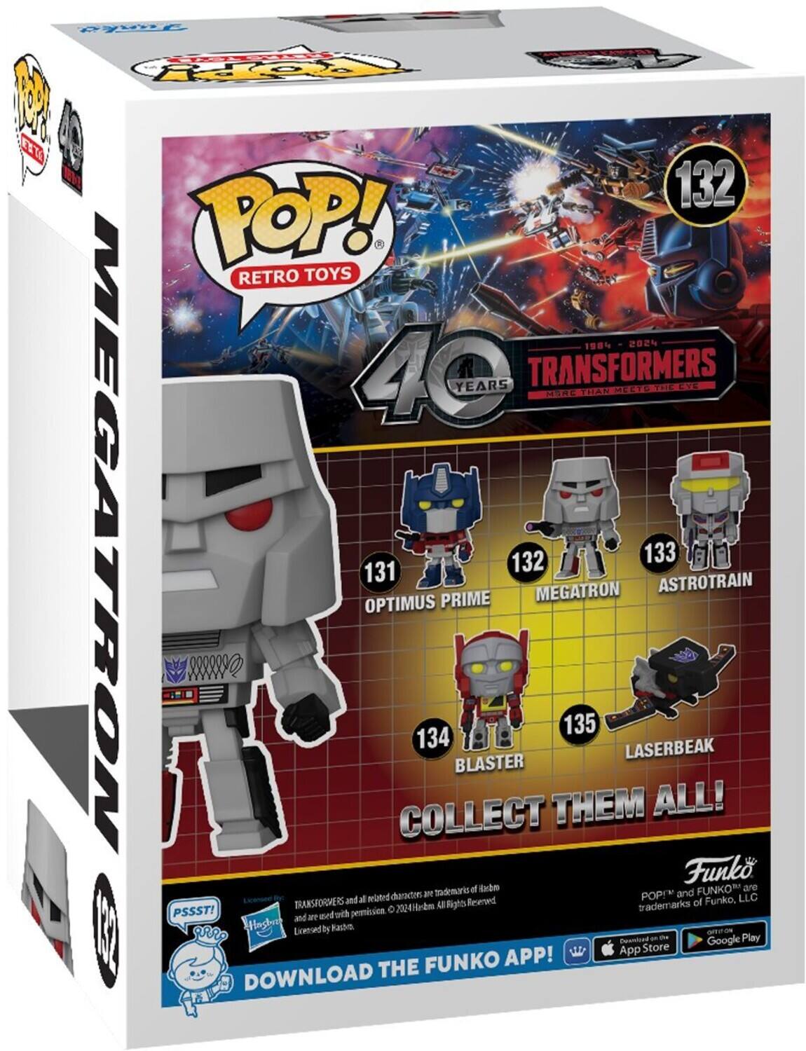 POP! RETRO TOYS 1984 2024 40 YEARS TRANSFORMERS MORE THAN MEETS THE EYE OPTIMUS PRIME 131 MEGATRON 132 ASTROTRAIN 133 BLASTER 134 LASERBEAK 135 COLLECT THEM ALL! Funko and related characters are trademarks of Hasbro. POP! and FUNKO are trademarks of Funko, LLC. Download the Funko App! PSSST! and are used with permission. 2024 Hasbro. All Rights Reserved.