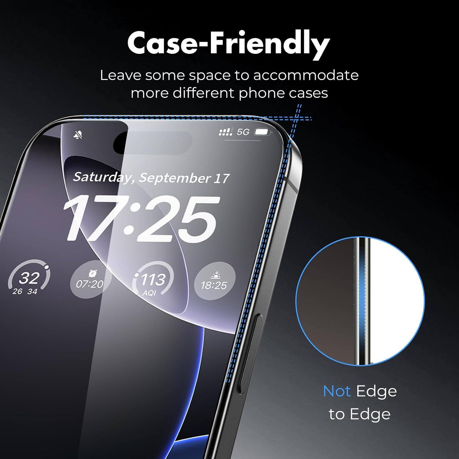 Case-Friendly  
Leave some space to accommodate more different phone cases  

Saturday, September 17  
17:25  

32  
07:20  
113  
18:25  

26 34  
AQI  

Not Edge to Edge