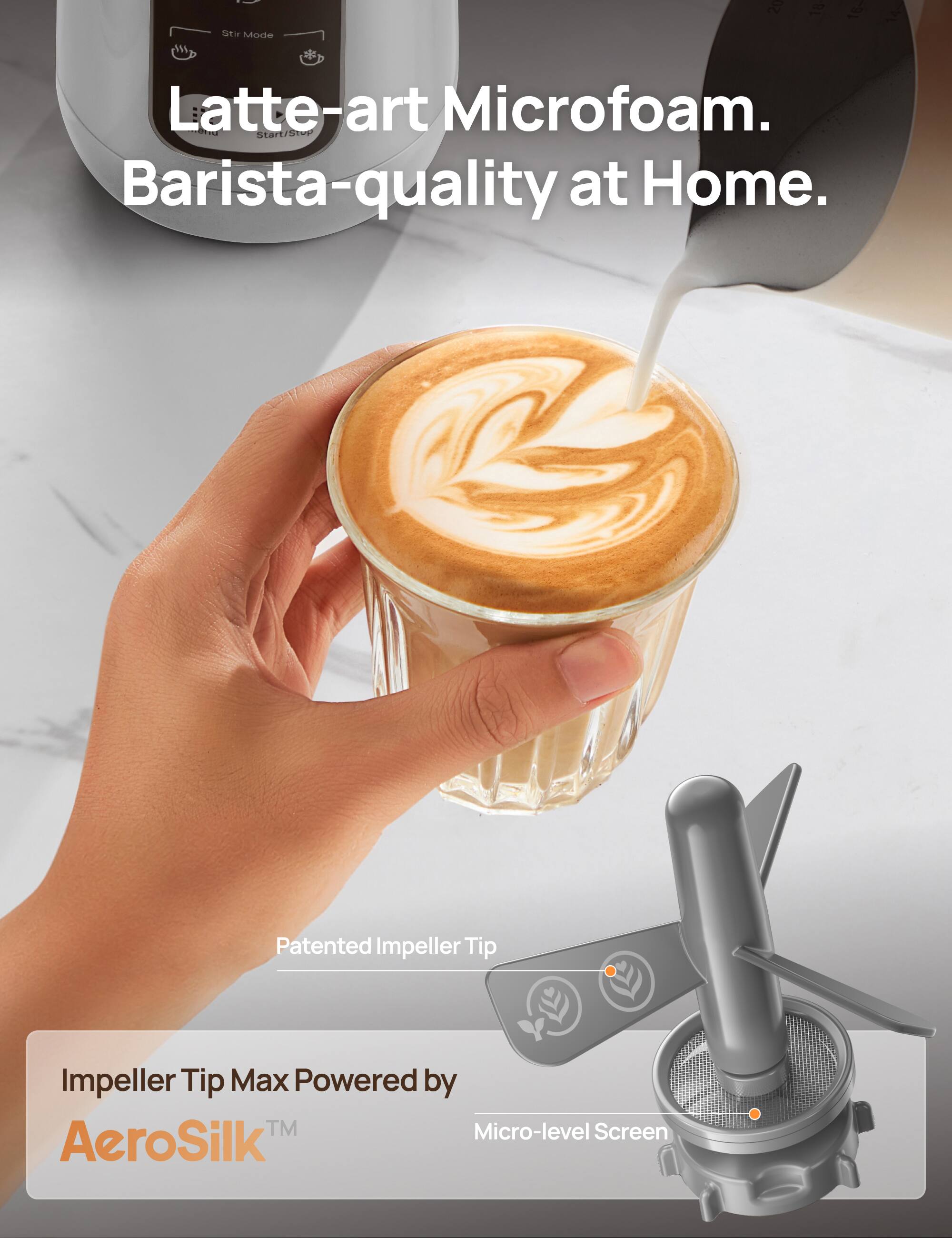 Latte-art Microfoam. Barista-quality at Home. Patented Impeller Tip Impeller Tip Max Powered by AeroSilk Micro-level Screen.