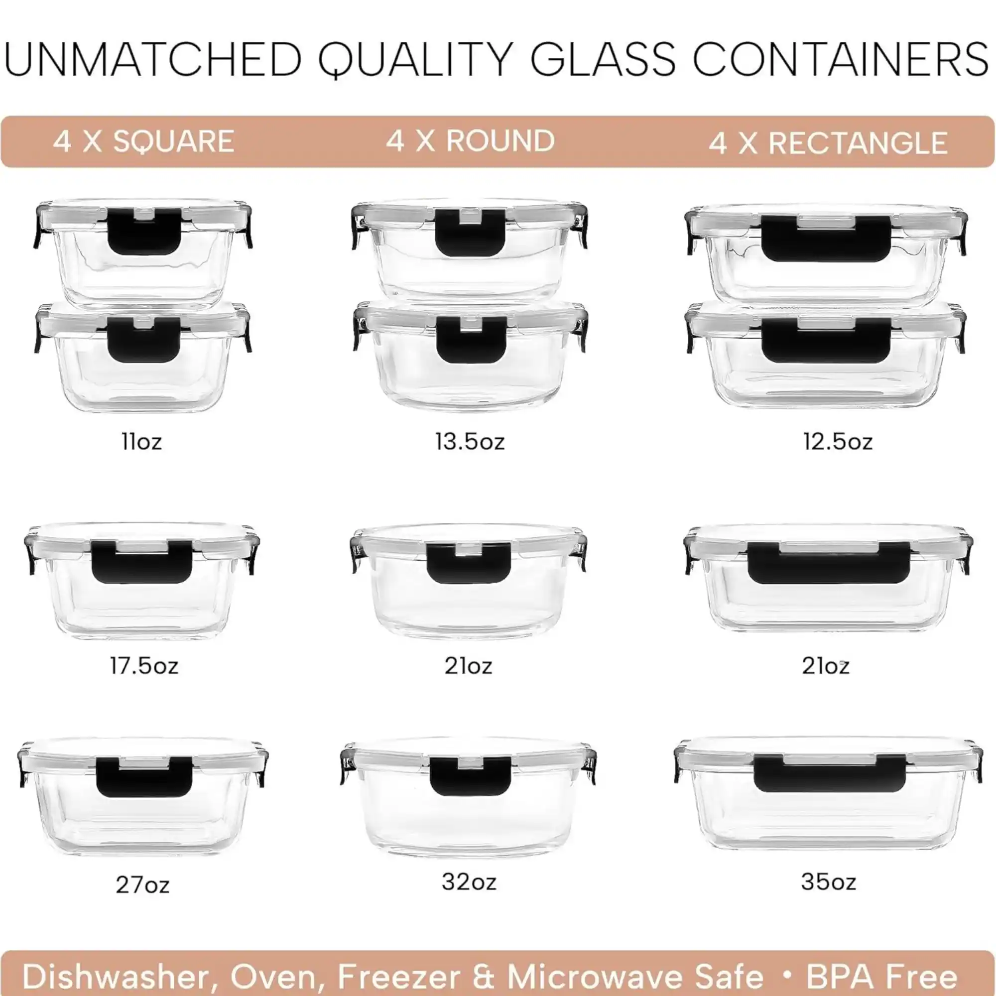 UNMATCHED QUALITY GLASS CONTAINERS 4 X SQUARE 4 X ROUND 4 X RECTANGLE 11oz 13.5oz 12.5oz 17.5oz 21oz 21oz 27oz 32oz 35oz Dishwasher, Oven, Freezer & Microwave Safe BPA Free