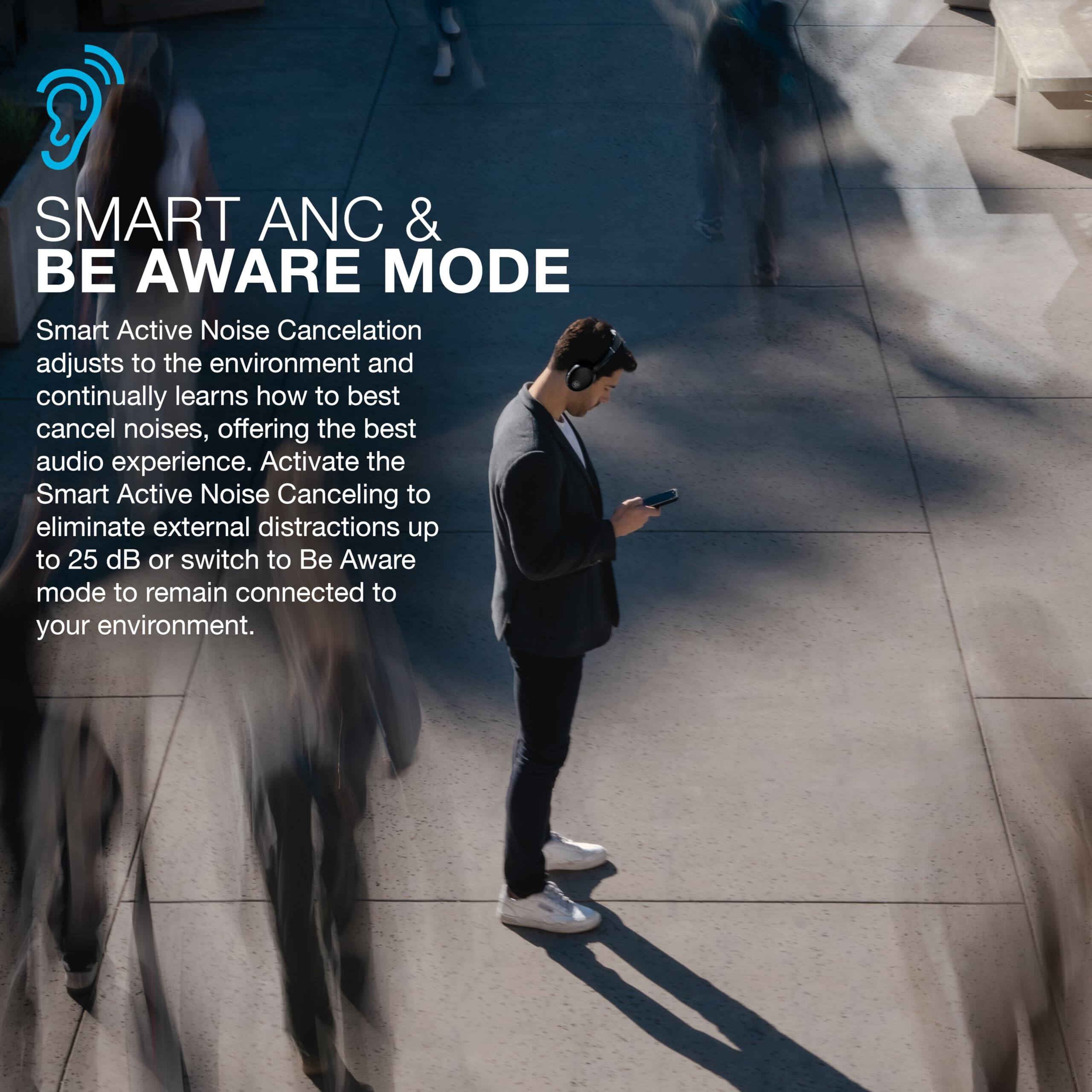 SMART ANC & BE AWARE MODE

Smart Active Noise Cancellation adjusts to the environment and continually learns how to best cancel noises, offering the best audio experience. Activate the Smart Active Noise Canceling to eliminate external distractions up to 25 dB or switch to Be Aware mode to remain connected to your environment.