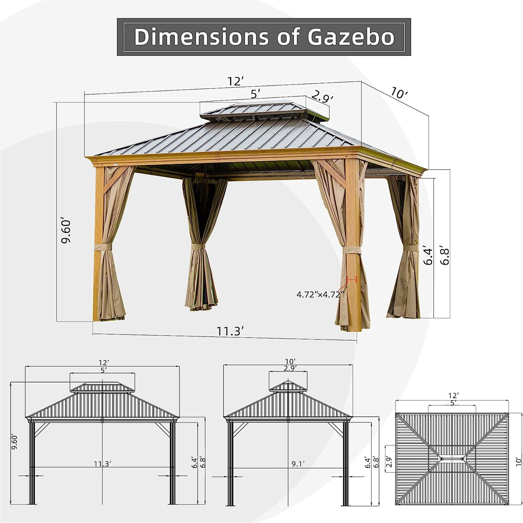 Dimensions of Gazebo

- 12' x 12'
- 10' x 10'
- 9.60' x 9.60'
- 11.3' x 11.3'
- 6.4' x 6.8'
- 4.72" x 4.72"
- 5' x 5'
- 2.9' x 2.9'
- 9.1' x 9.1'
