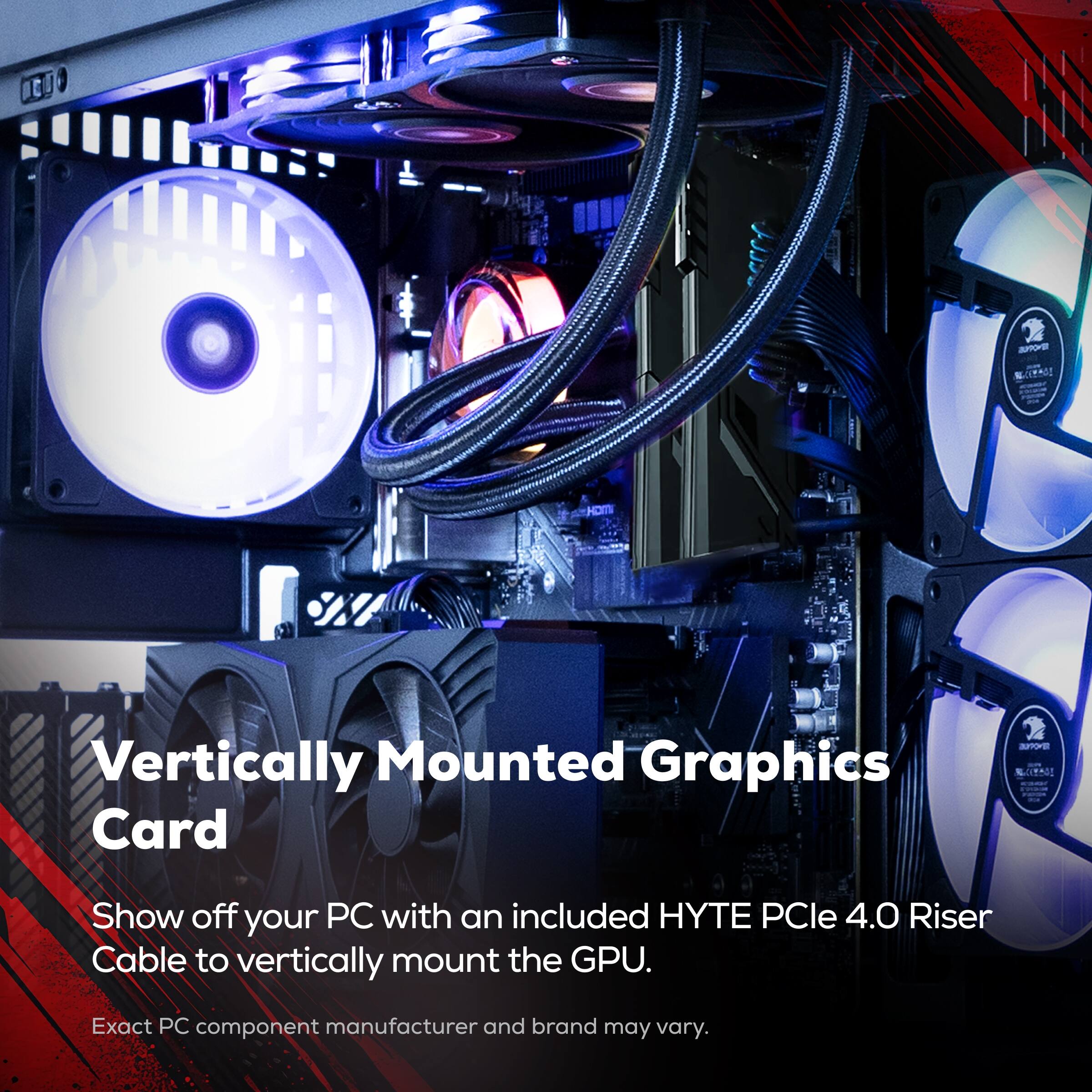 Vertically Mounted Graphics Card

Show off your PC with an included HYTE PCIe 4.0 Riser Cable to vertically mount the GPU.

Exact PC component manufacturer and brand may vary.