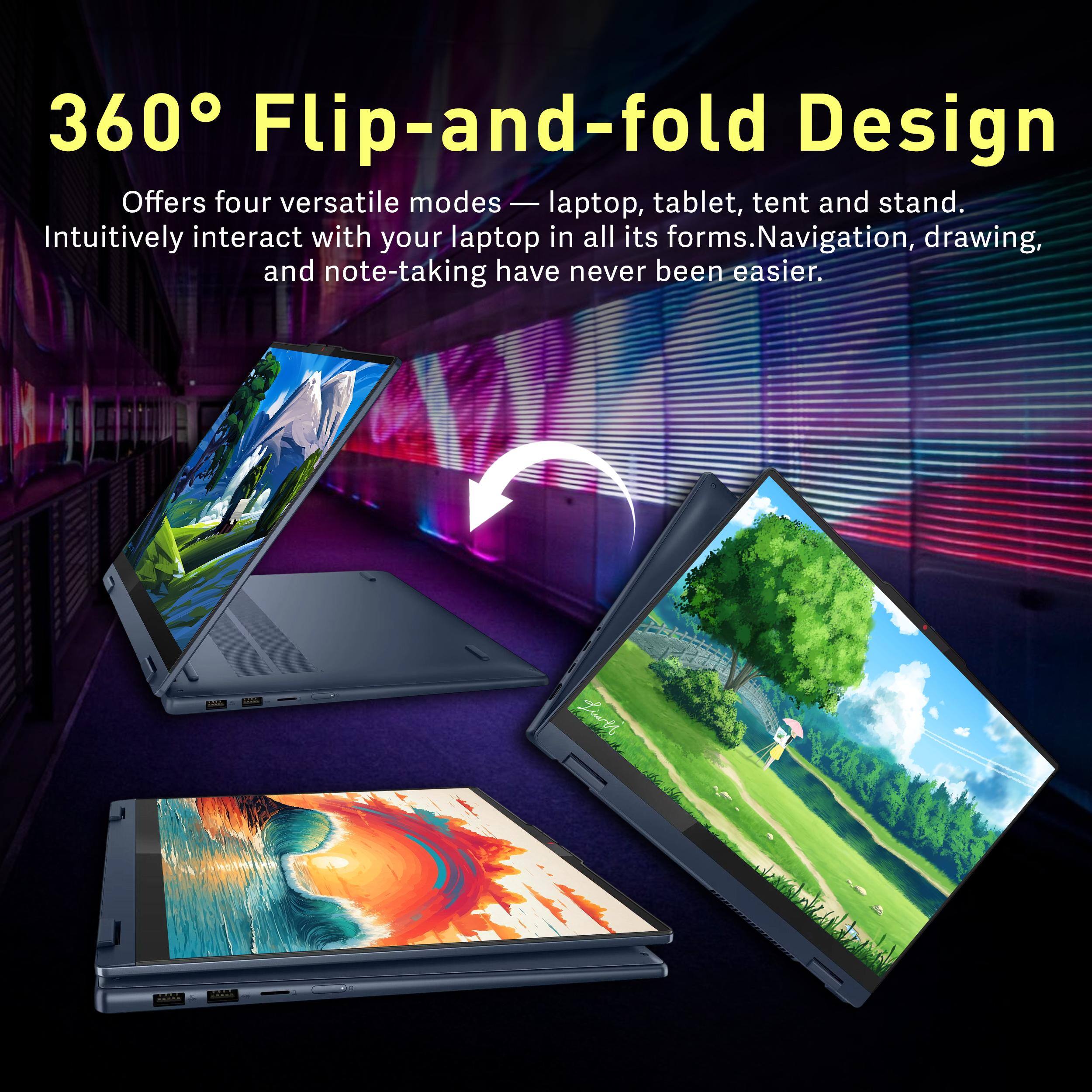 360° Flip-and-fold Design

Offers four versatile modes — laptop, tablet, tent and stand. Intuitively interact with your laptop in all its forms. Navigation, drawing, and note-taking have never been easier.