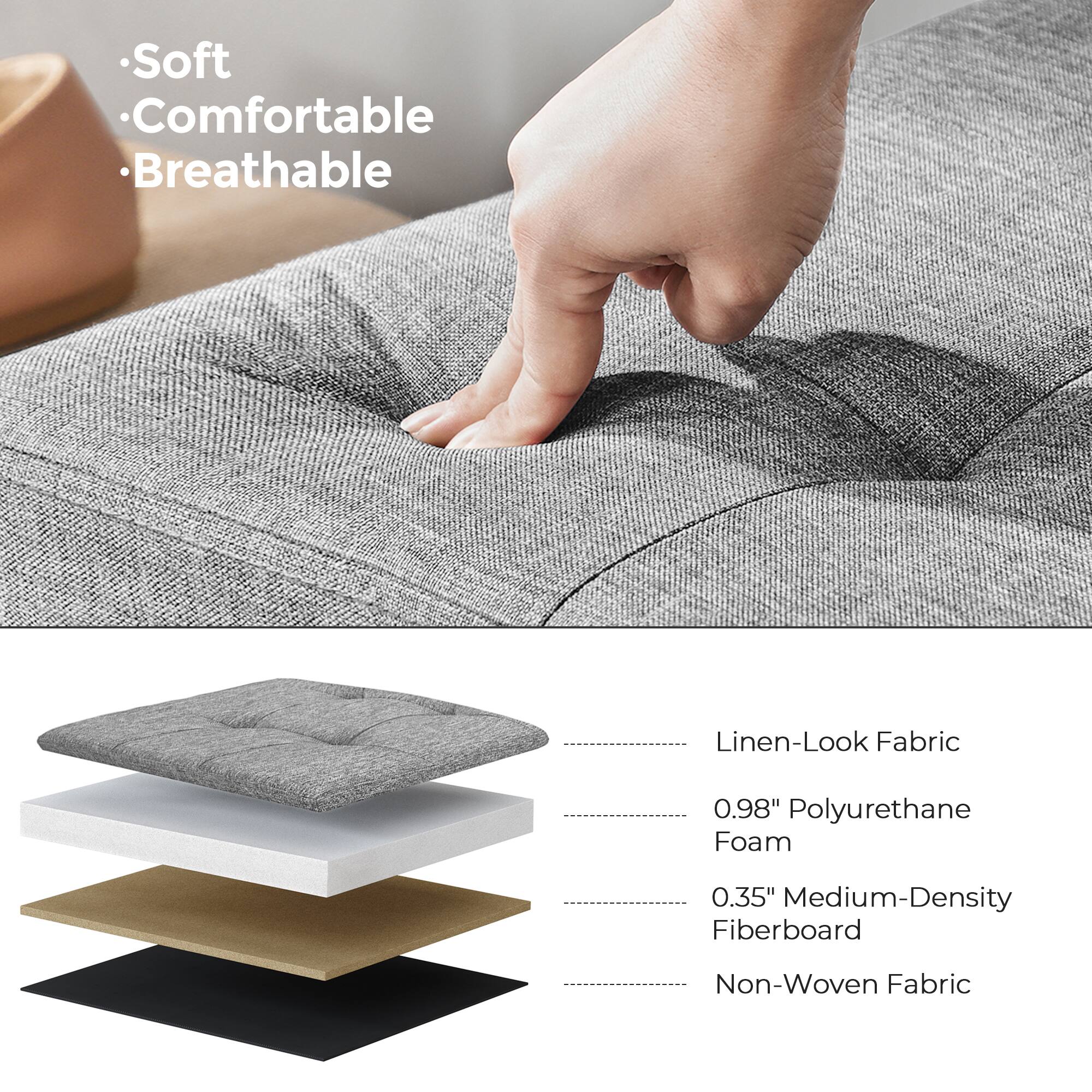 - Soft
- Comfortable
- Breathable

Linen-Look Fabric

0.98" Polyurethane Foam

0.35" Medium-Density Fiberboard

Non-Woven Fabric
