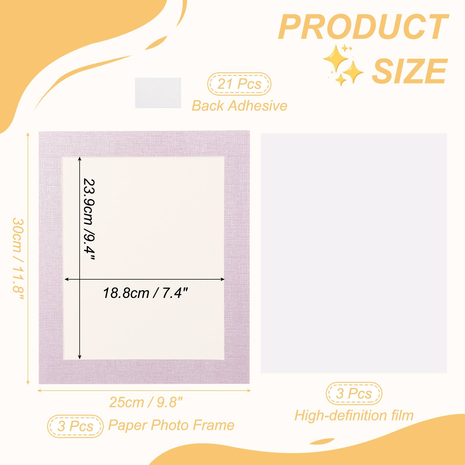 PRODUCT SIZE

21 Pcs Back Adhesive

30cm / 11.8" x 23.9cm / 9.4" x 18.8cm / 7.4" x 25cm / 9.8"

3 Pcs Paper Photo Frame

3 Pcs High-definition film