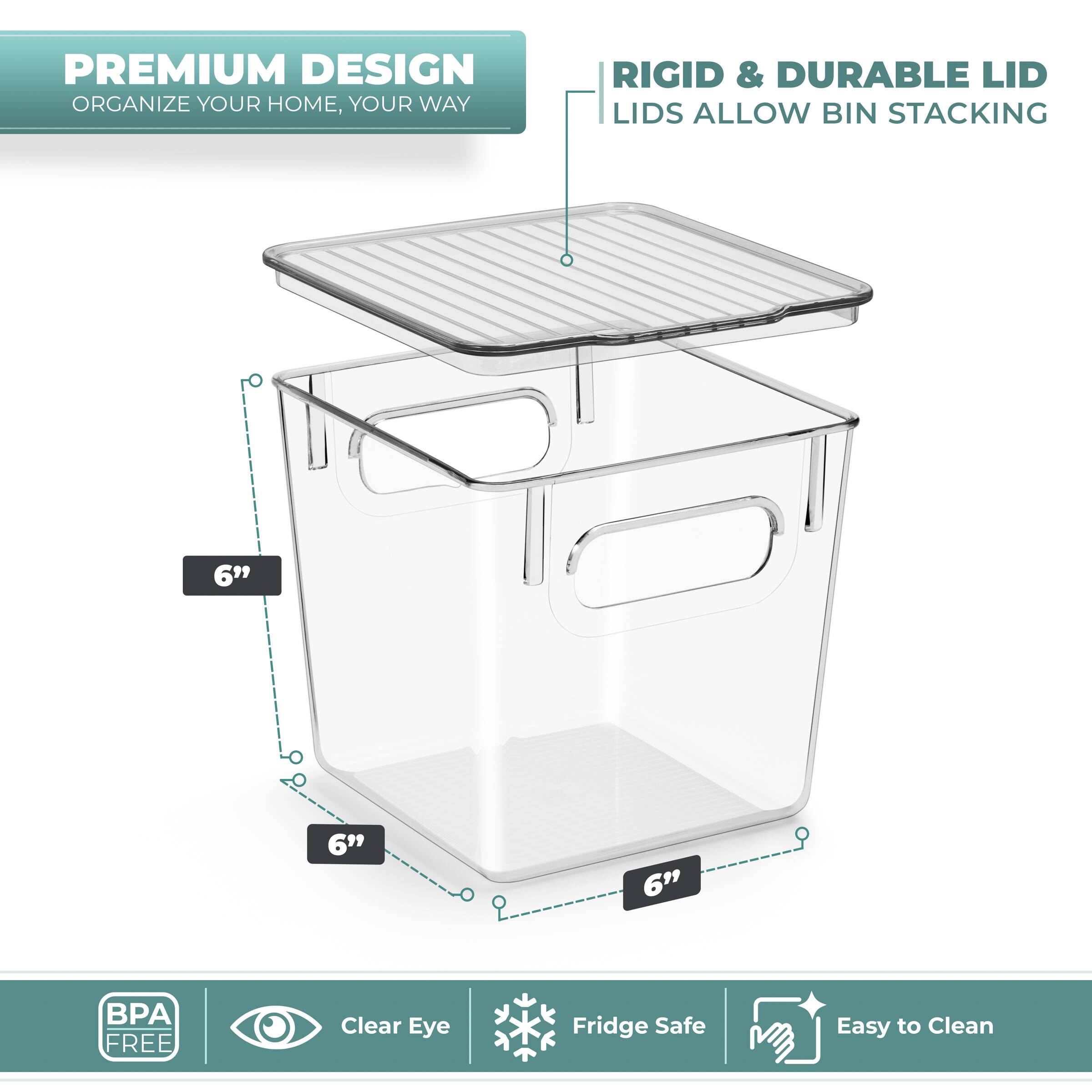 PREMIUM DESIGN  
ORGANIZE YOUR HOME, YOUR WAY  

RIGID & DURABLE LID  
LIDS ALLOW BIN STACKING  

6"  
6"  
6"  

BPA FREE  
Clear Eye  
Fridge Safe  
Easy to Clean