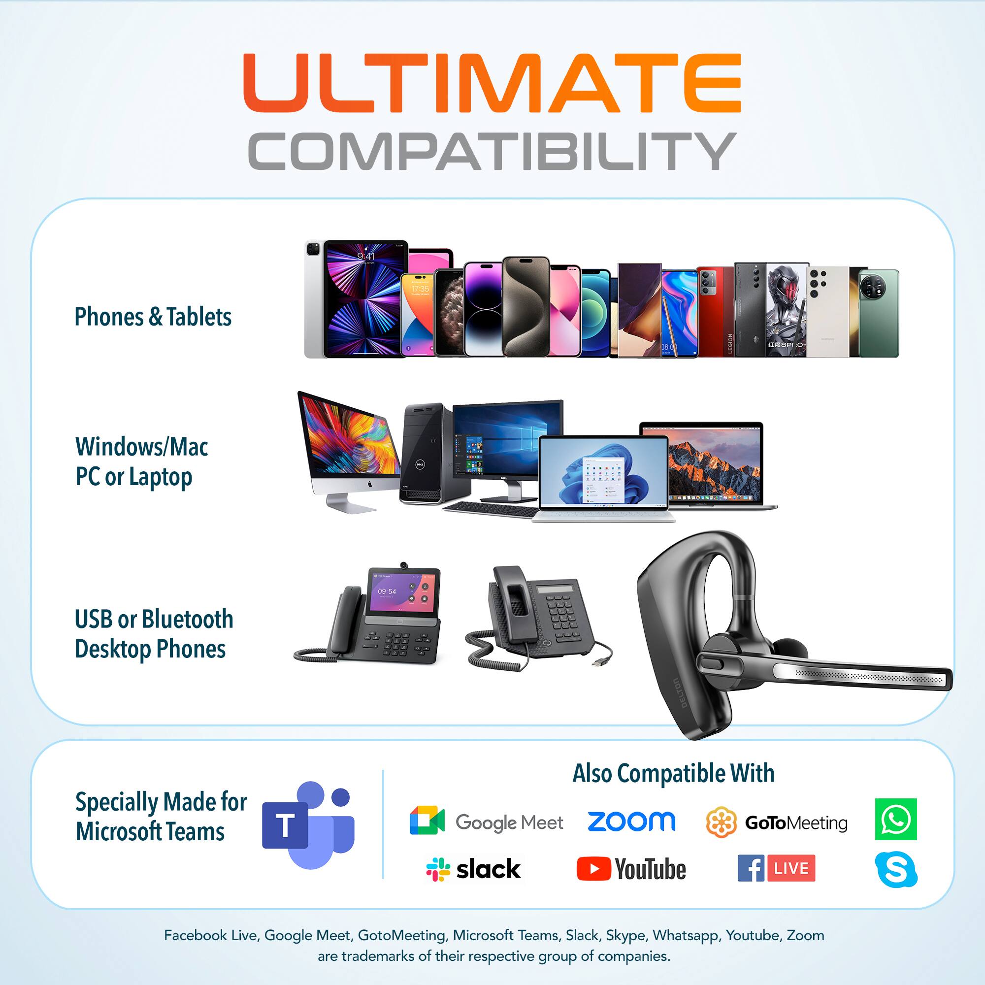 ULTIMATE COMPATIBILITY

Phones & Tablets

Windows/Mac PC or Laptop

USB or Bluetooth Desktop Phones

Specially Made for Microsoft Teams

Also Compatible With

Google Meet Zoom GoToMeeting Slack YouTube Facebook Live, Google Meet, GoToMeeting, Microsoft Teams, Slack, Skype, Whatsapp, YouTube, Zoom are trademarks of their respective group of companies.
