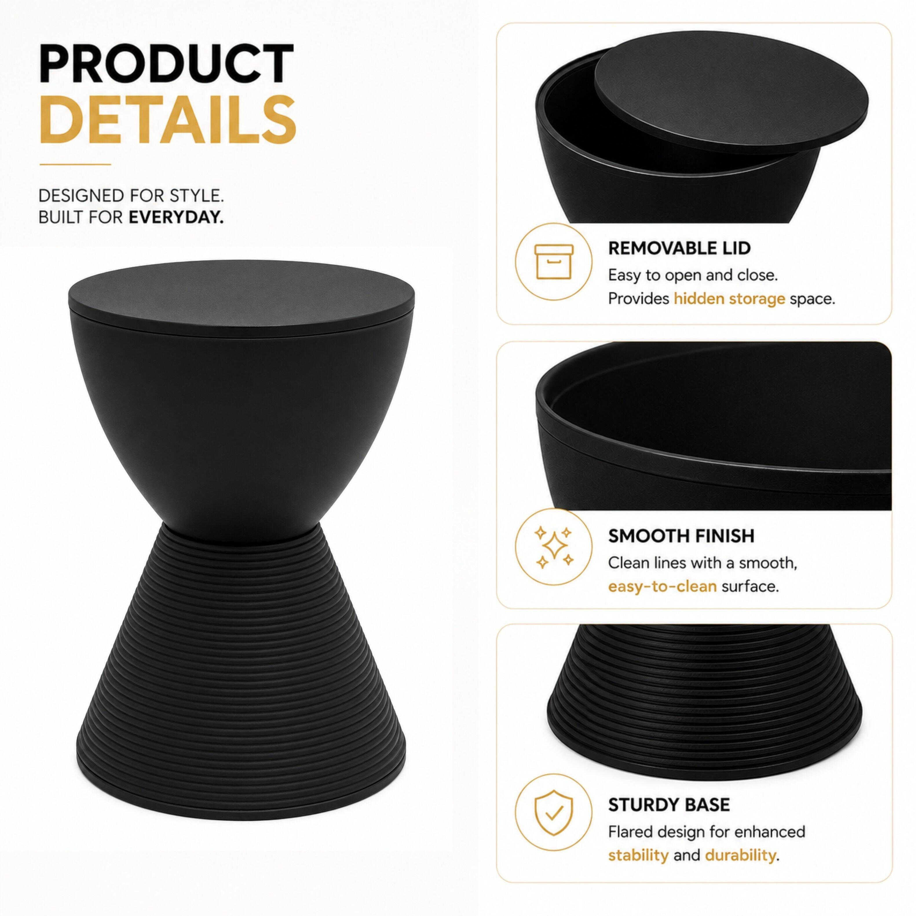 PRODUCT DETAILS  
DESIGNED FOR STYLE. BUILT FOR EVERYDAY.  
REMOVABLE LID  
Easy to open and close. Provides hidden storage space.  
SMOOTH FINISH  
Clean lines with a smooth, easy-to-clean surface.  
STURDY BASE  
Flared design for enhanced stability and durability.