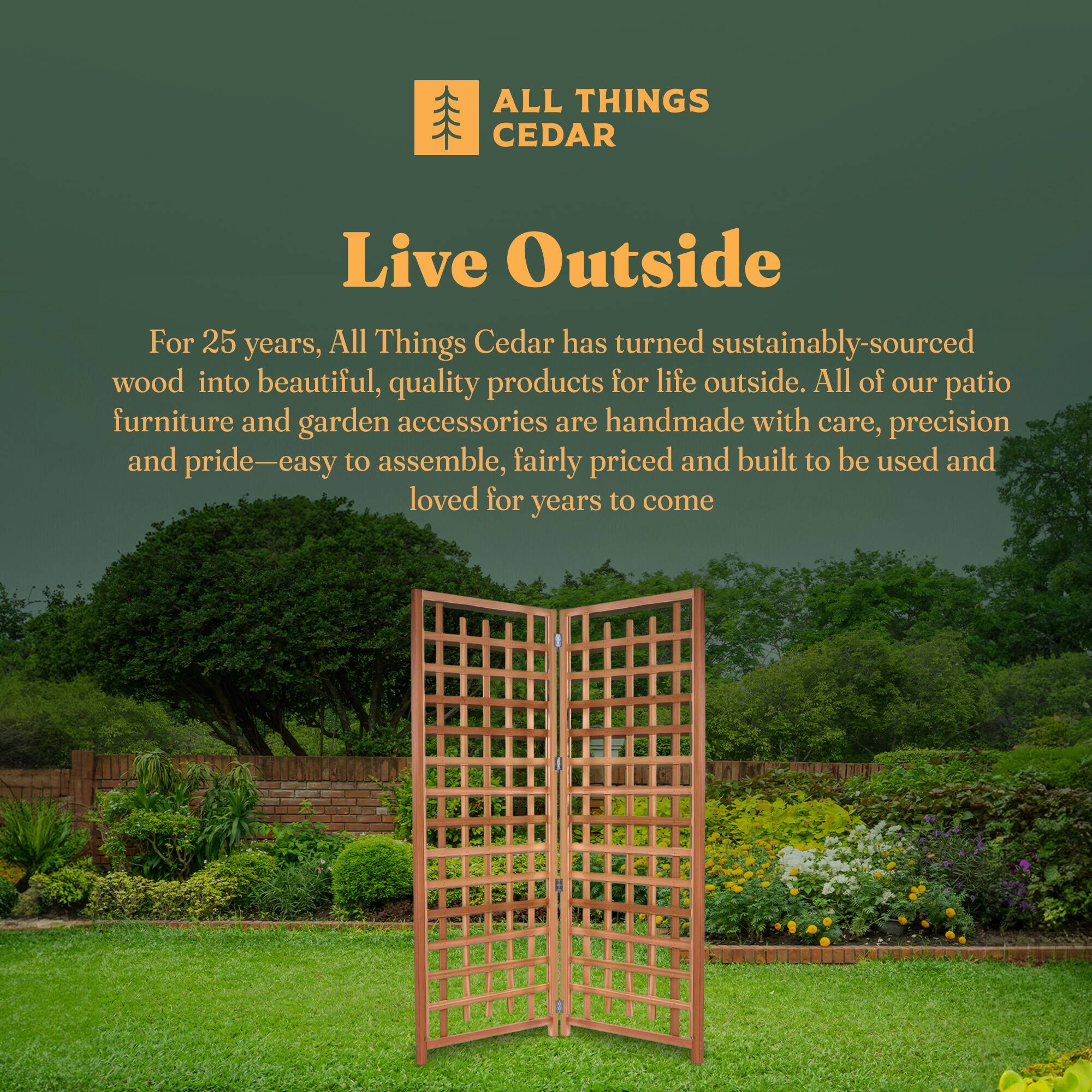 **ALL THINGS CEDAR**

**Live Outside**

For 25 years, All Things Cedar has turned sustainably-sourced wood into beautiful, quality products for life outside. All of our patio furniture and garden accessories are handmade with care, precision and pride—easy to assemble, fairly priced and built to be used and loved for years to come.