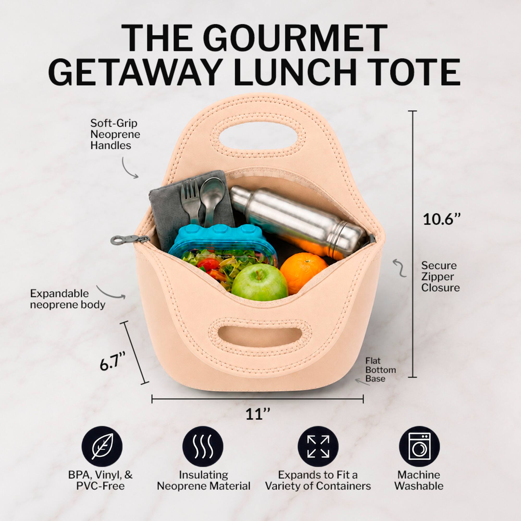 THE GOURMET GETAWAY LUNCH TOTE

- Soft-Grip Neoprene Handles
- Expandable neoprene body
- Secure Zipper Closure
- Flat Bottom Base
- 10.6" Height
- 6.7" Width
- 11" Length
- BPA, Vinyl, & PVC-Free
- Insulating Neoprene Material
- Expands to Fit a Variety of Containers
- Machine Washable