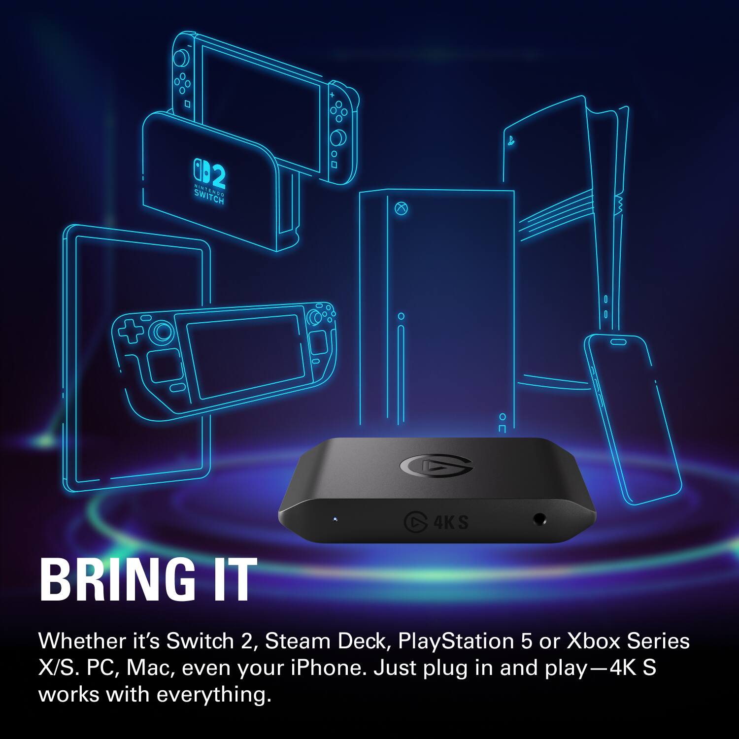 BRING IT

Whether it's Switch 2, Steam Deck, PlayStation 5 or Xbox Series X/S. PC, Mac, even your iPhone. Just plug in and play—4K S works with everything.