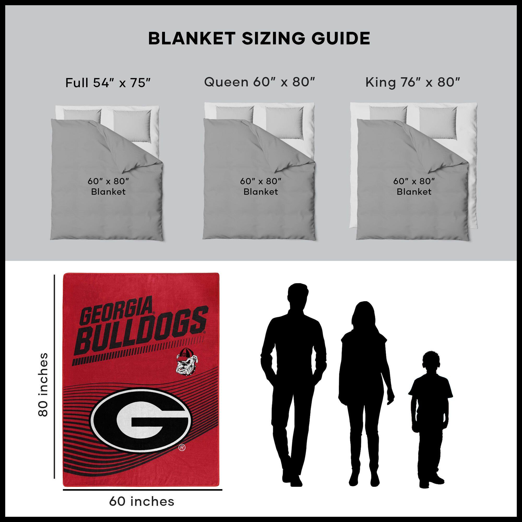 BLANKET SIZING GUIDE

Full 54" x 75"  
Queen 60" x 80"  
King 76" x 80"  

60" x 80" Blanket  
60" x 80" Blanket  
60" x 80" Blanket  

GEORGIA BULLDOGS  
80 inches  
60 inches