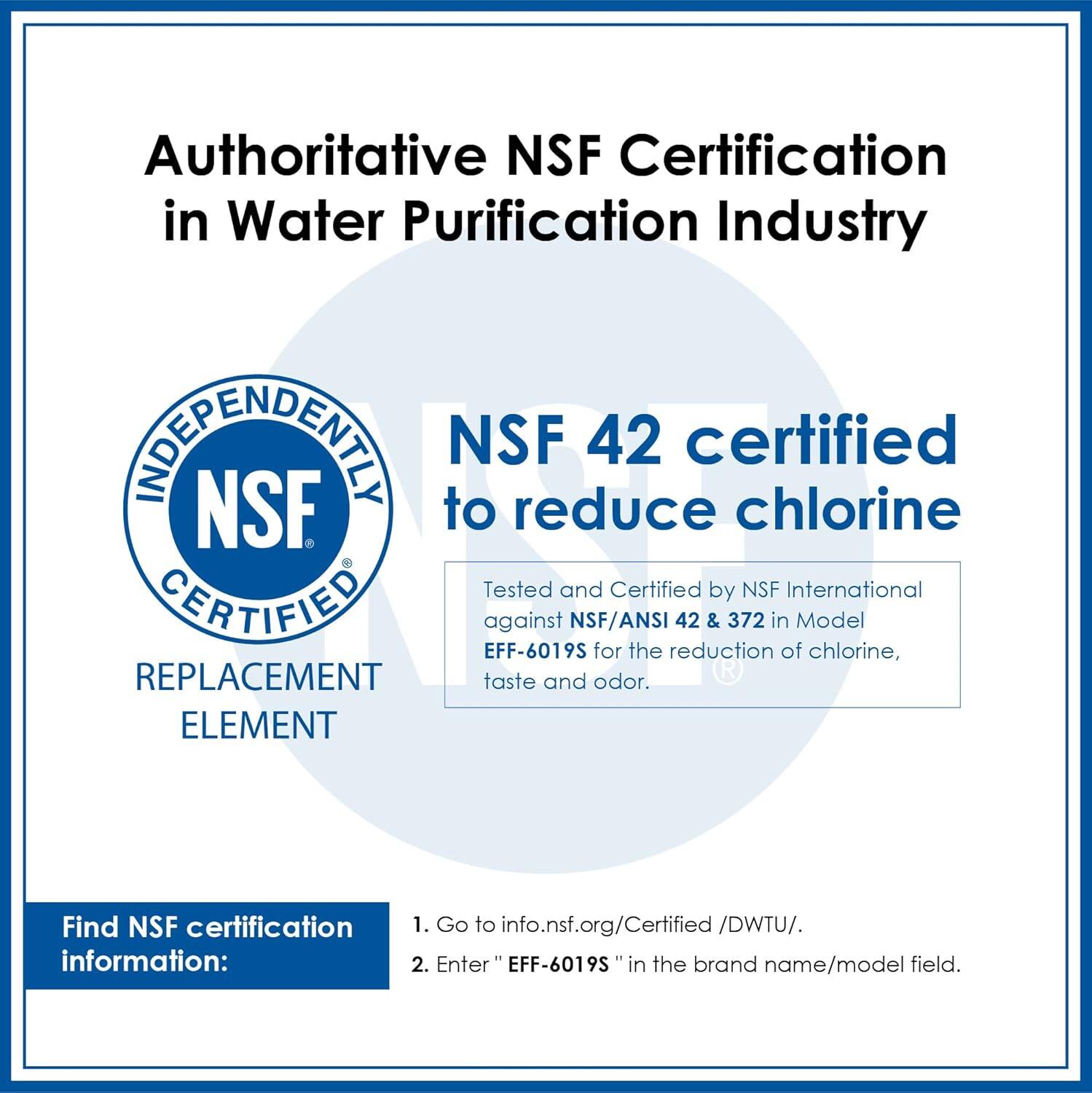 Authoritative NSF Certification in Water Purification Industry. NSF 42 certified to reduce chlorine. Tested and Certified by NSF International against NSF/ANSI 42 & 372 in Model EFF-6019S for the reduction of chlorine, taste and odor. Find NSF certification information: 1. Go to info.nsf.org/Certified/DWTU/. 2. Enter "EFF-6019S" in the brand name/model field.
