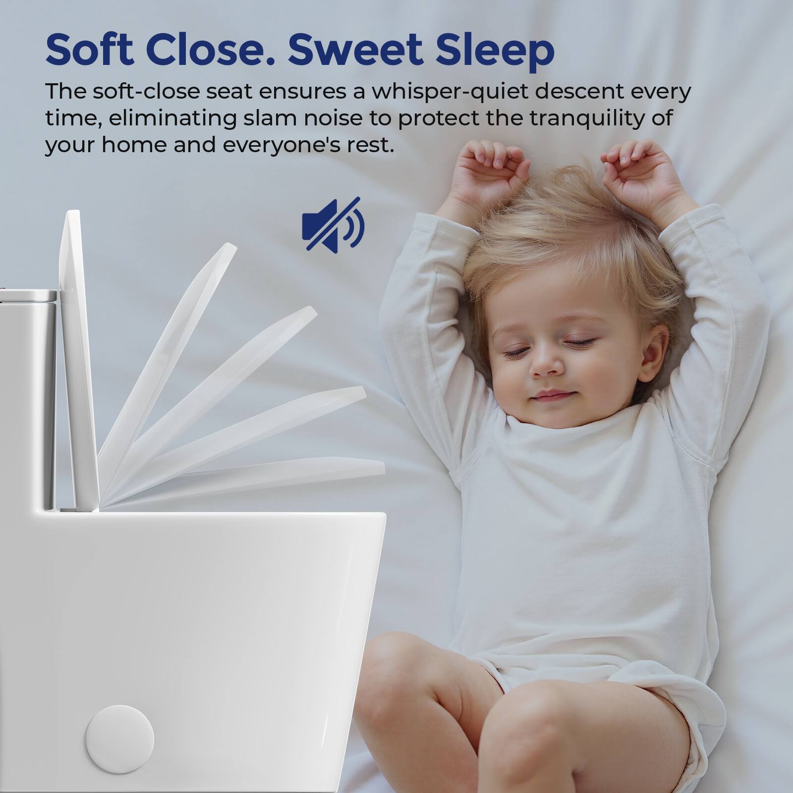 Soft Close. Sweet Sleep

The soft-close seat ensures a whisper-quiet descent every time, eliminating slam noise to protect the tranquility of your home and everyone's rest.