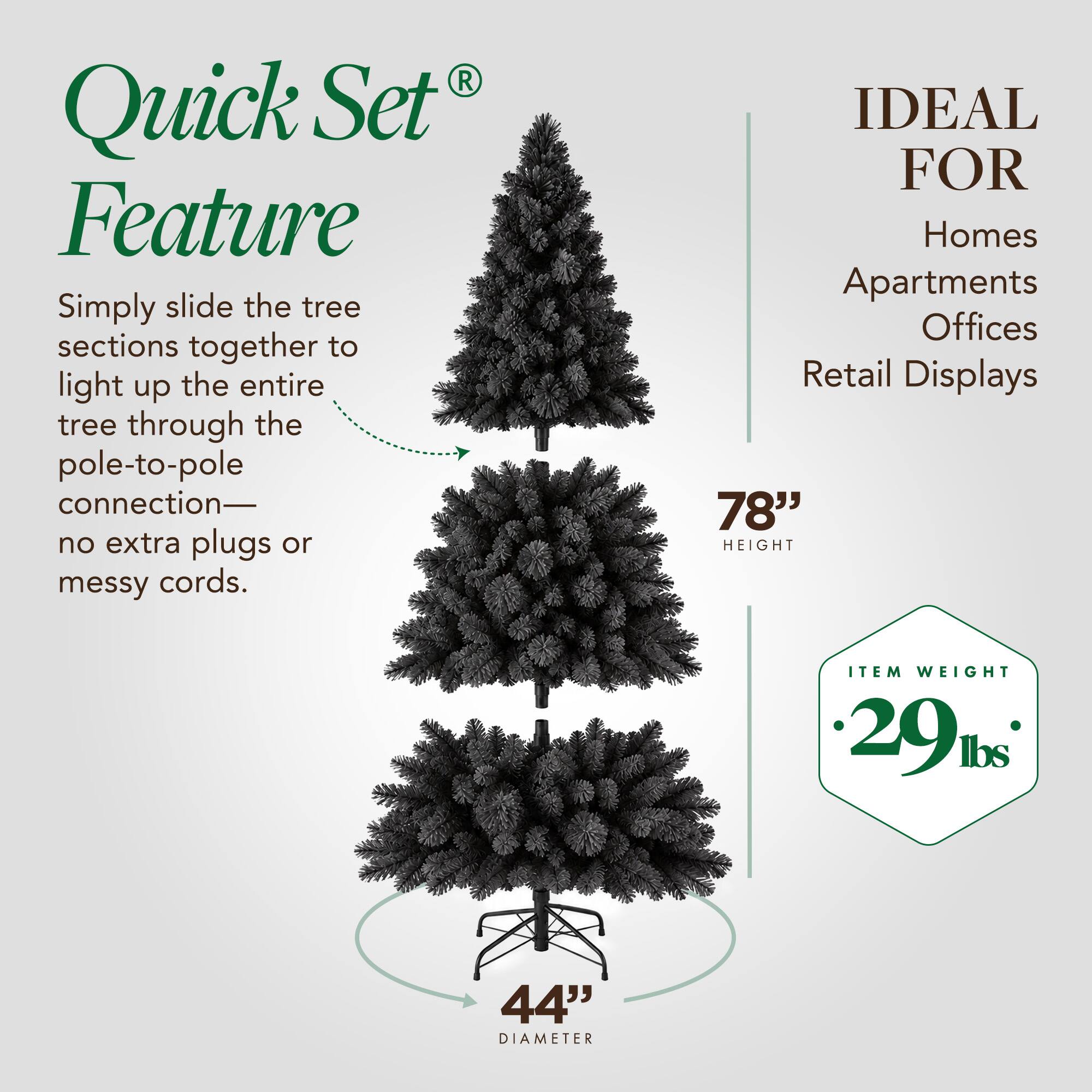 Quick Set Feature  
Simply slide the tree sections together to light up the entire tree through the pole-to-pole connection—no extra plugs or messy cords.  

IDEAL FOR  
Homes Apartments Offices Retail Displays  

78" HEIGHT  

ITEM WEIGHT 29 lbs  

44" DIAMETER