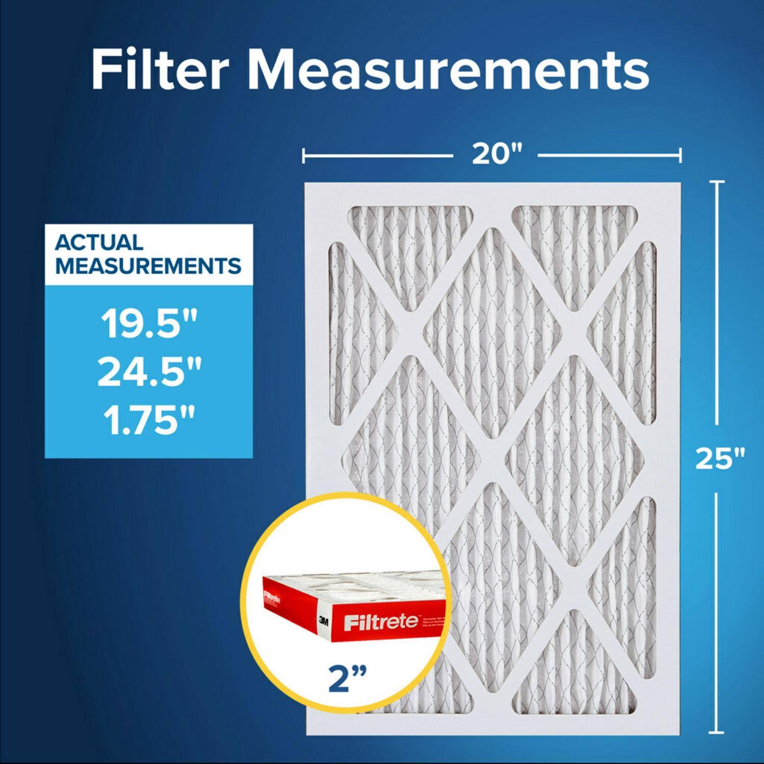 Filter Measurements

ACTUAL MEASUREMENTS

19.5"  
24.5"  
1.75"  

20"  
25"  

Viedn MC Filtrete 2"