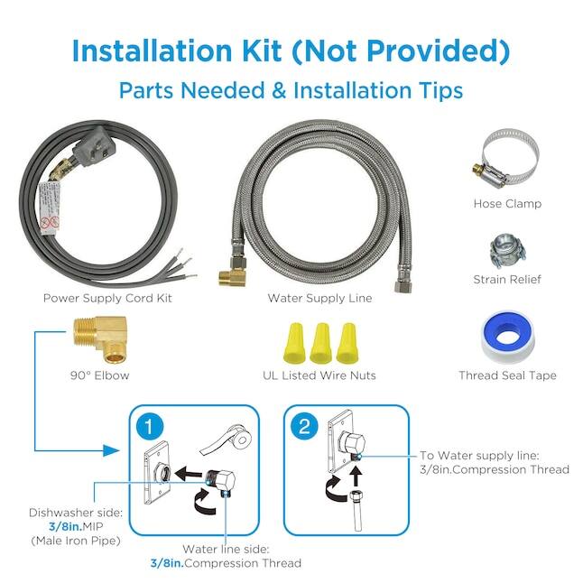 Installation Kit (Not Provided)  
Parts Needed & Installation Tips  

- Power Supply Cord Kit  
- Water Supply Line  
- Hose Clamp  
- Strain Relief  
- 90° Elbow  
- UL Listed Wire Nuts  
- Thread Seal Tape  

Installation Tips:  

1. To Water supply line: 3/8in. Compression Thread  
2. To Water supply line: 3/8in. Compression Thread  

Dishwasher side: 3/8in. MIP (Male Iron Pipe)  
Water line side: 3/8in. Compression Thread