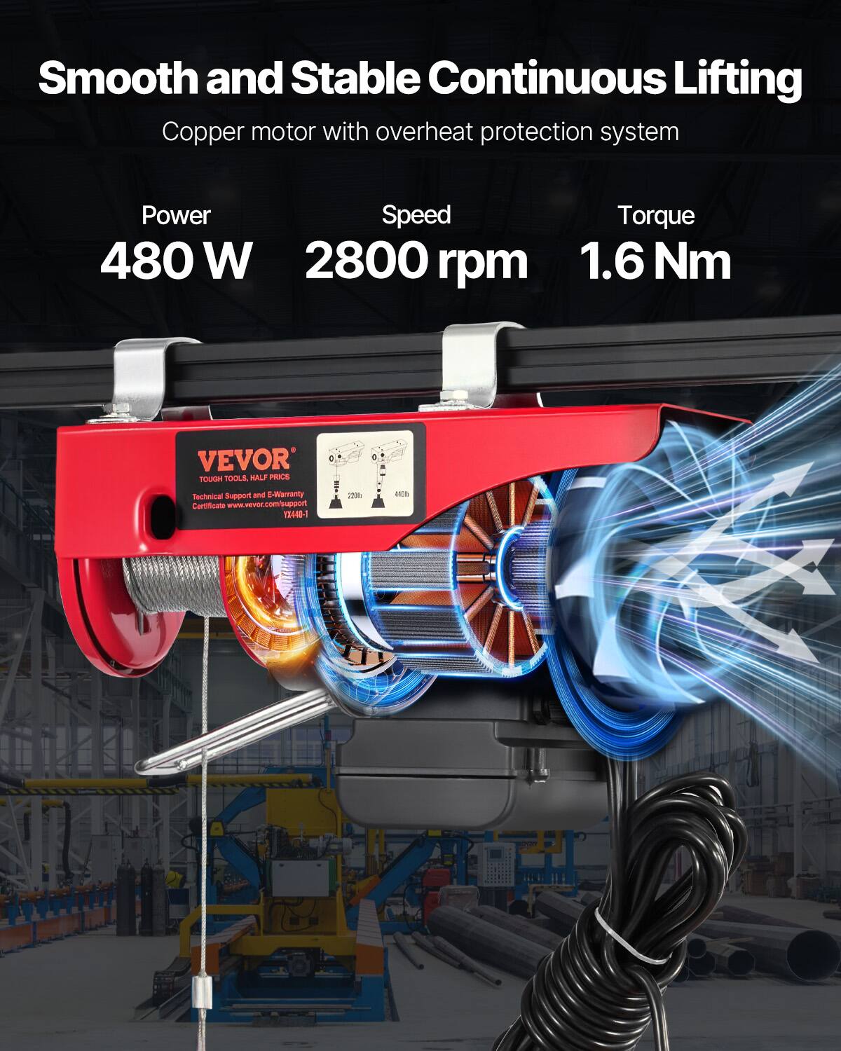 Smooth and Stable Continuous Lifting Copper motor with overheat protection system  
Power: 480 W  
Speed: 2800 rpm  
Torque: 1.6 Nm  
VEVOR - TOUGH TOOLS, HALF PRICE  
Technical Support and E-Warranty 20 Certificate  
www.vevor.com/support  
13440-1