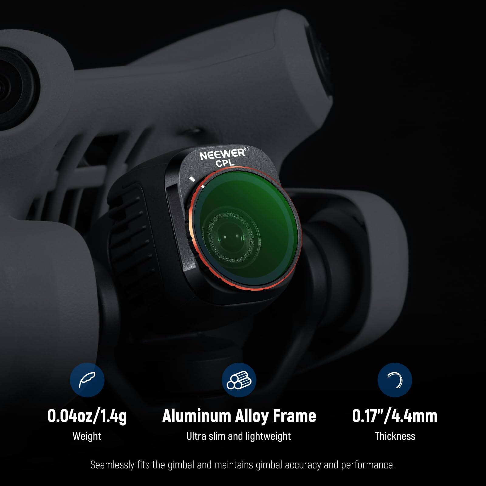 NEEWER CPL 0.04oz/1.4g Aluminum Alloy Frame 0.17"/4.4mm

- Weight: Ultra slim and lightweight
- Thickness: Seamlessly fits the gimbal and maintains gimbal accuracy and performance.