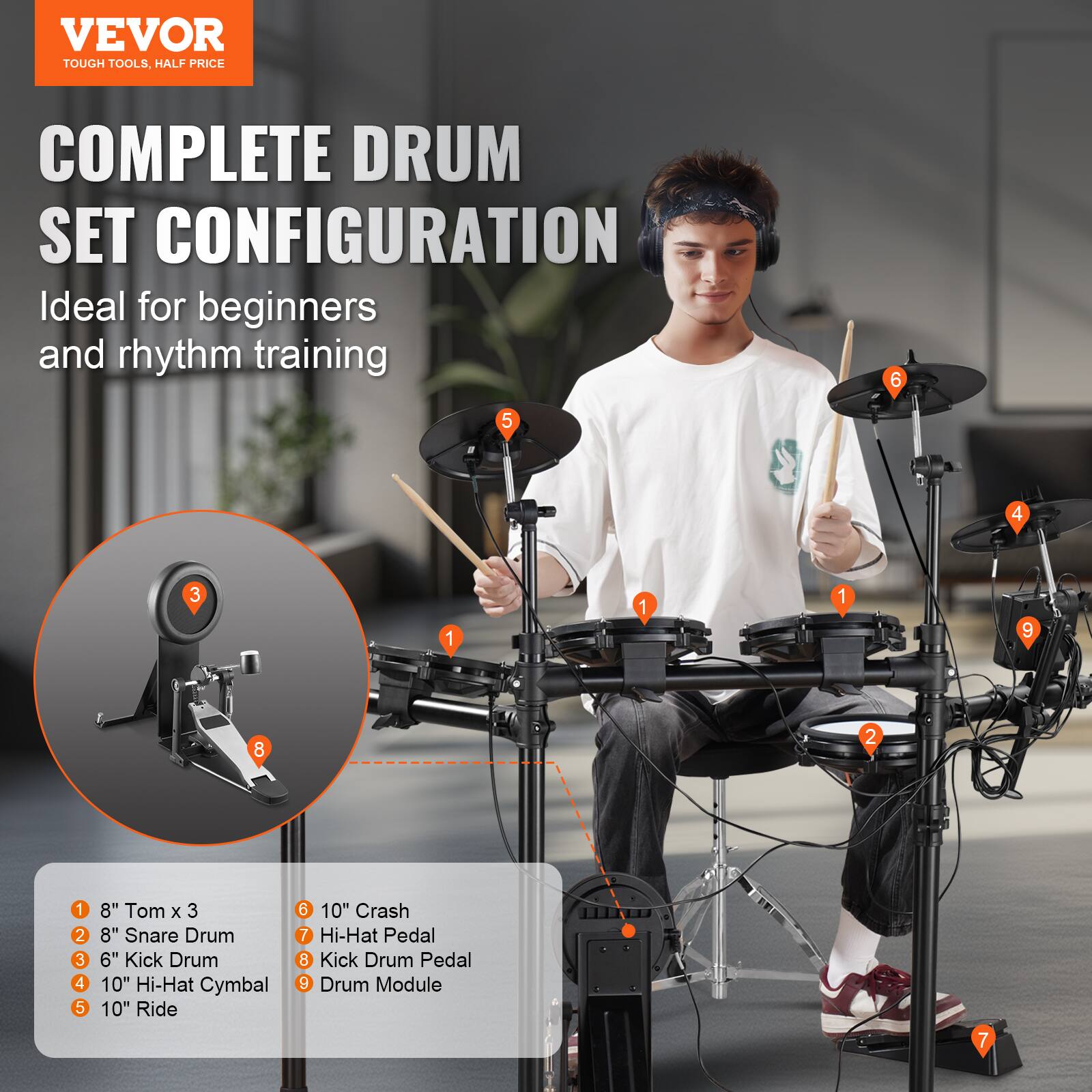 VEVOR  
TOUGH TOOLS, HALF PRICE  

COMPLETE DRUM SET CONFIGURATION  
Ideal for beginners and rhythm training  

1. 8" Tom x 3  
2. 8" Snare Drum  
3. 6" Kick Drum  
4. 10" Hi-Hat Cymbal  
5. 10" Ride  
6. 10" Crash  
7. Hi-Hat Pedal  
8. Kick Drum Pedal  
9. Drum Module