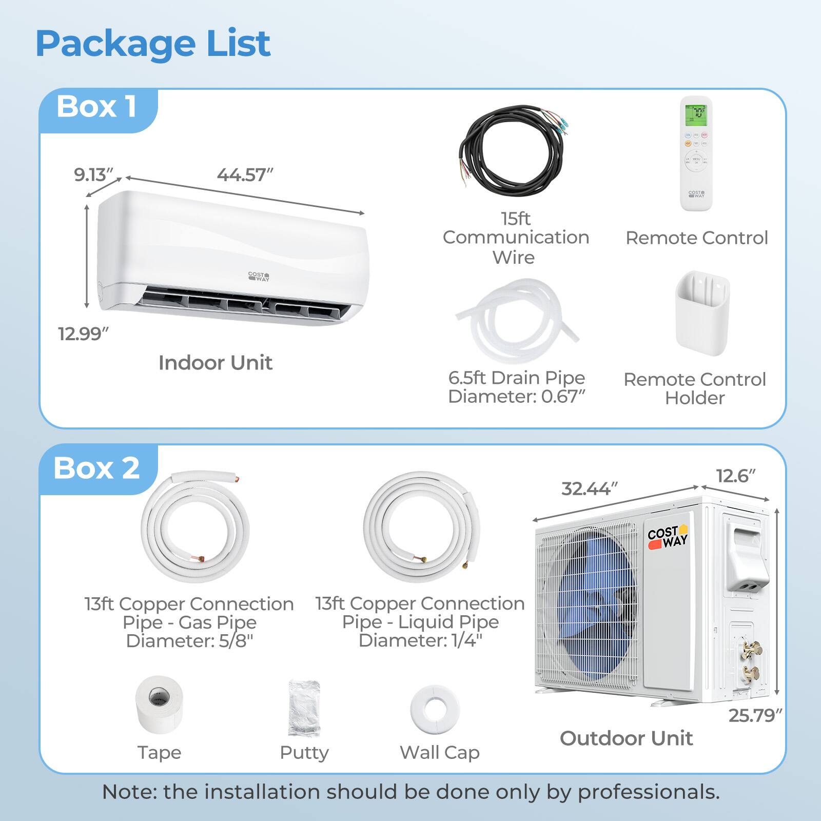 Package List

Box 1
- Indoor Unit: 9.13" x 44.57" x 12.99"
- 15ft Communication Wire
- Remote Control
- 6.5ft Drain Pipe Diameter: 0.67"
- Remote Control Holder

Box 2
- Outdoor Unit: 32.44" x 12.6" x 25.79"
- 13ft Copper Connection Pipe - Gas Pipe Diameter: 5/8"
- 13ft Copper Connection Pipe - Liquid Pipe Diameter: 1/4"
- Tape
- Putty
- Wall Cap

Note: the installation should be done only by professionals.