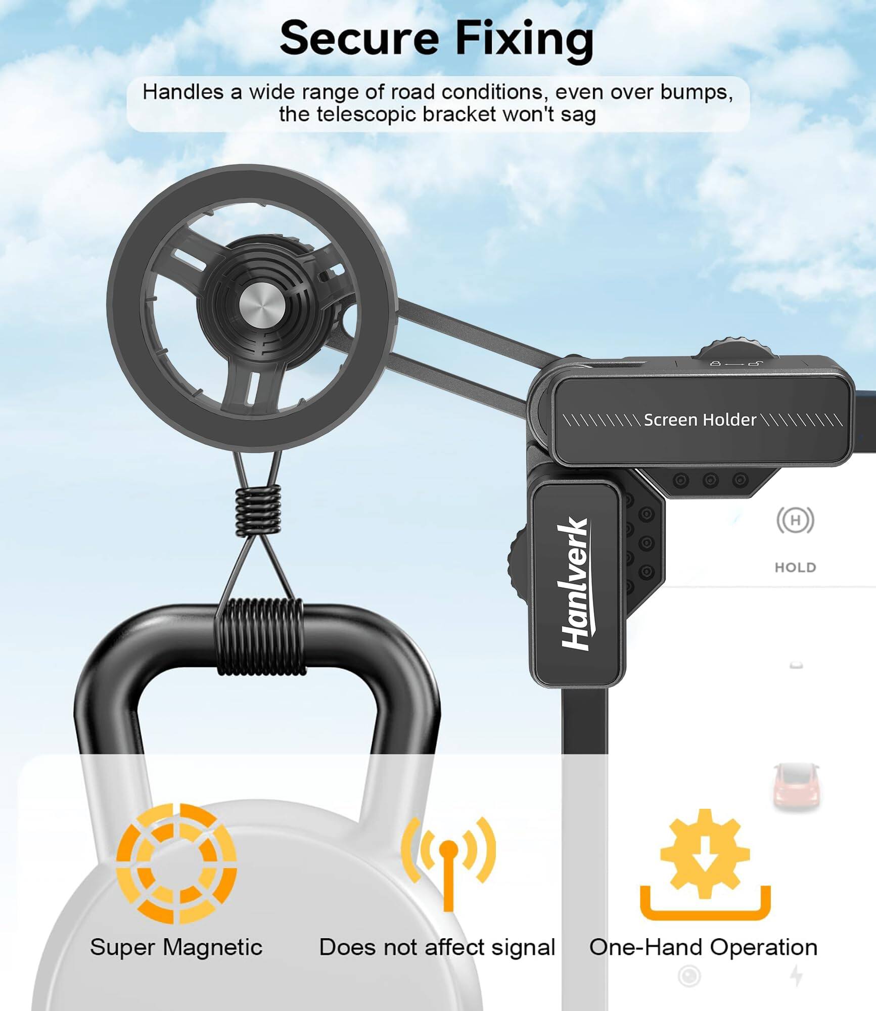 Secure Fixing

Handles a wide range of road conditions, even over bumps, the telescopic bracket won't sag

Screen Holder

Hanlverk

HOLD

Super Magnetic

Does not affect signal

One-Hand Operation