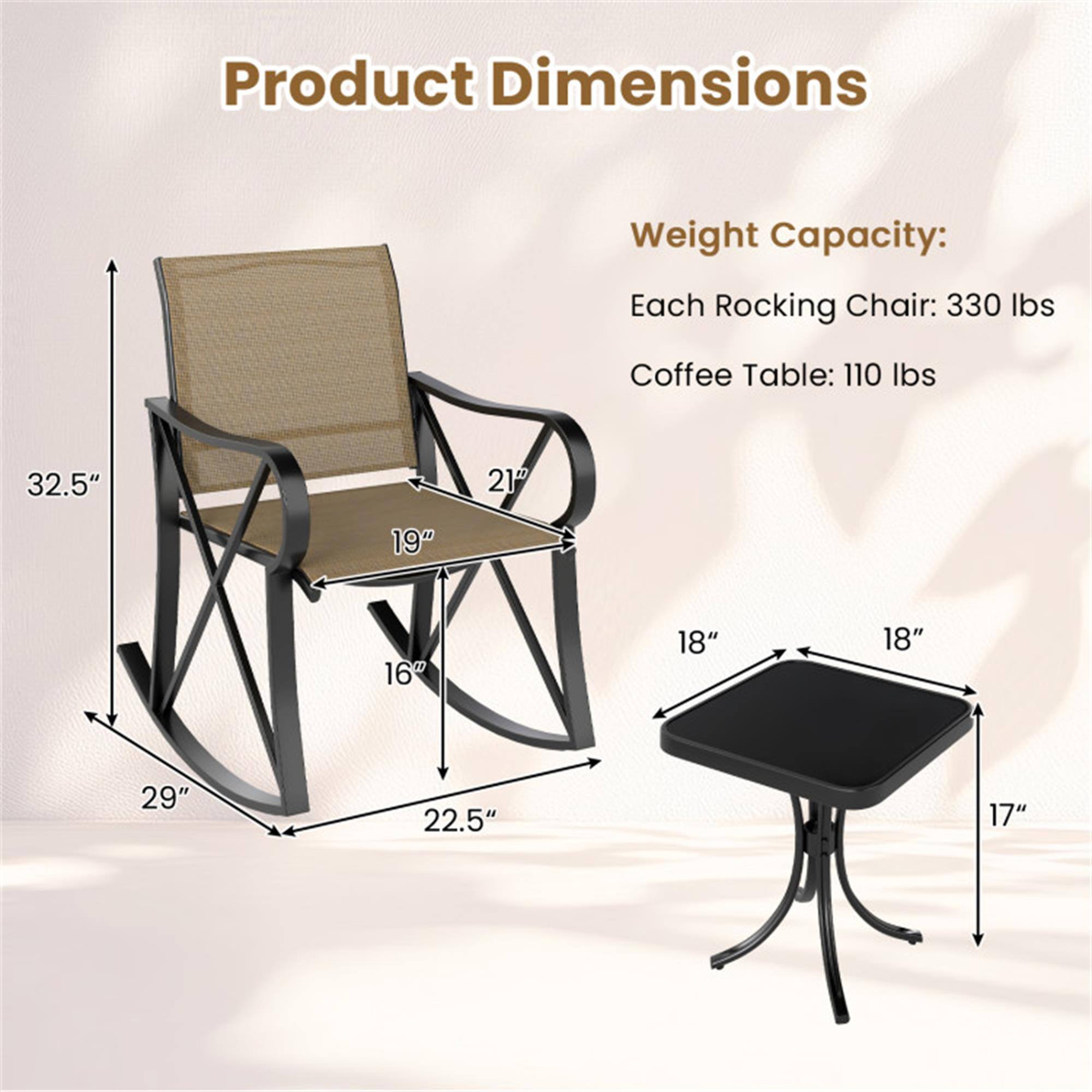 Product Dimensions

Weight Capacity:
Each Rocking Chair: 330 lbs
Coffee Table: 110 lbs

Rocking Chair:
- Height: 32.5"
- Width: 21"
- Depth: 19"
- Seat Height: 16"
- Base Width: 29"
- Base Depth: 22.5"

Coffee Table:
- Height: 17"
- Width: 18"
- Depth: 18"