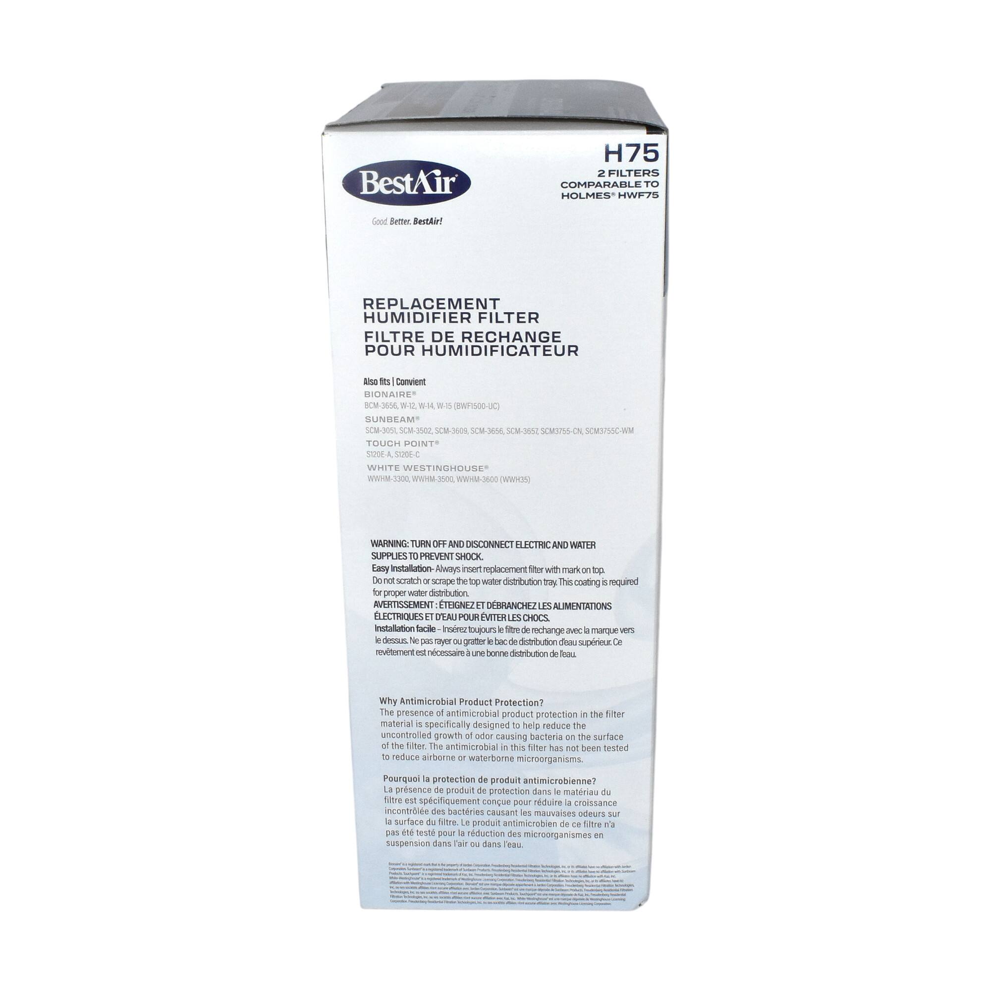 BestAir H75 FILTERS COMPARABLE TO HOLMES* HWF75  
Good Better BestAir!  
REPLACEMENT HUMIDIFIER FILTER  
FILTRE DE RECHANGE POUR HUMIDIFICATEUR  

Also fits (Convient)  
BIONAIRE*  
BCM-355, WH-14 (WH-BWF50-JC)  
SCM-305, SCM-302, SCM-368, SCM-375/CL, SCM-375/VM  
TOUCH POINT*  
TCH-300, TCH-302, TCH-368, TCH-375/CL, TCH-375/VM  
WHITE WESTINGHOUSE*  
WHHM-3300, WHHM-3302, WHHM-368, WHHM-375/CL, WHHM-375/VM  
STODEA A300-C  

WARNING: TURN OFF AND DISCONNECT ELECTRIC AND WATER SUPPLIES TO PREVENT SHOCK  
Easy installation: Always insert replacement filter with mark on top. Do not scratch or scrape the top water