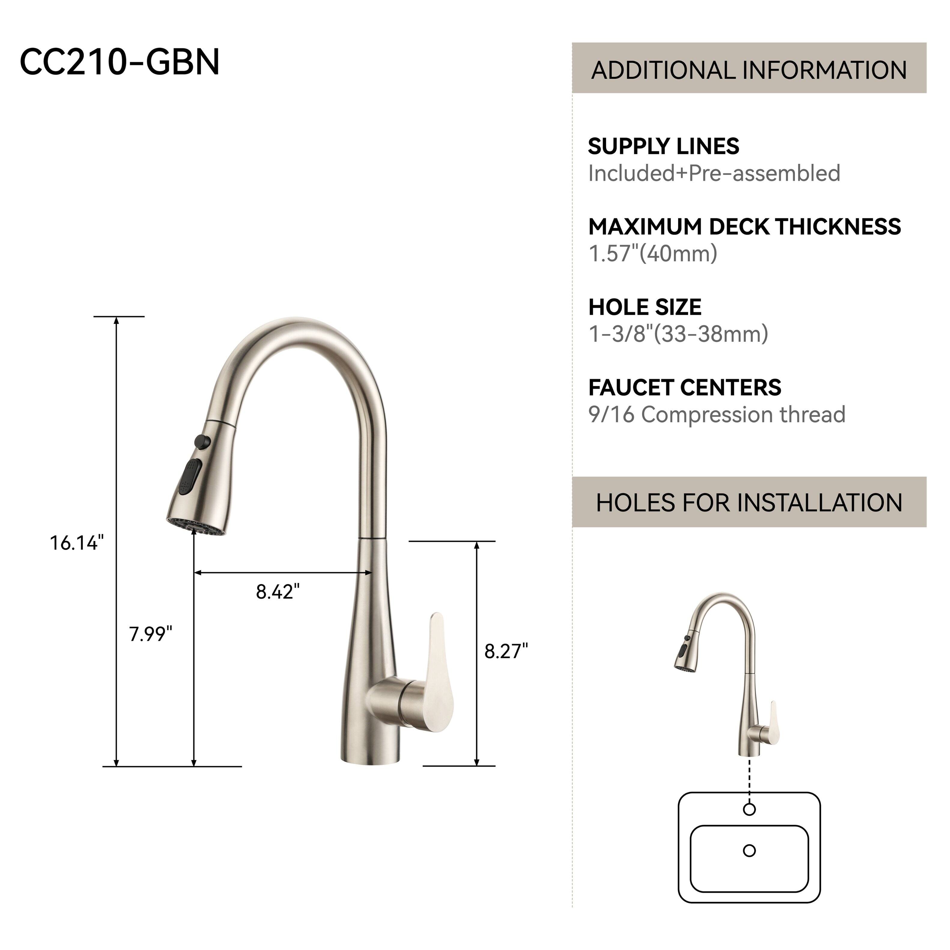 CC210-GBN

ADDITIONAL INFORMATION

SUPPLY LINES
Included+Pre-assembled

MAXIMUM DECK THICKNESS
1.57" (40mm)

HOLE SIZE
1-3/8" (33-38mm)

FAUCET CENTERS
9/16 Compression thread

HOLES FOR INSTALLATION
16.14"
8.42"
7.99"
8.27"