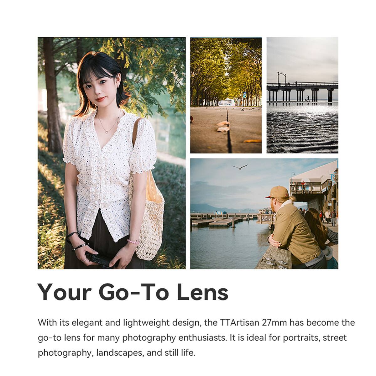 Your Go-To Lens

With its elegant and lightweight design, the TTArtisan 27mm has become the go-to lens for many photography enthusiasts. It is ideal for portraits, street photography, landscapes, and still life.