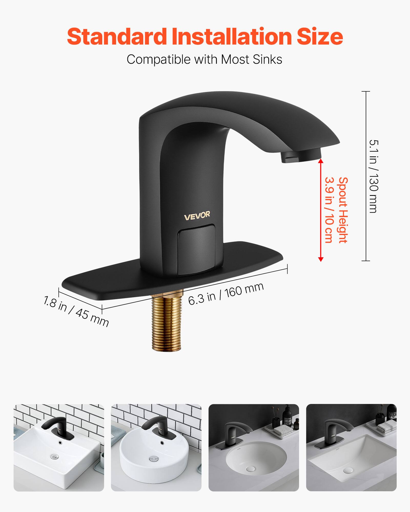 Standard Installation Size  
Compatible with Most Sinks  

VEVOR  
3.9 in / 10 cm Spout Height  
5.1 in / 130 mm  
1.8 in / 45 mm  
6.3 in / 160 mm