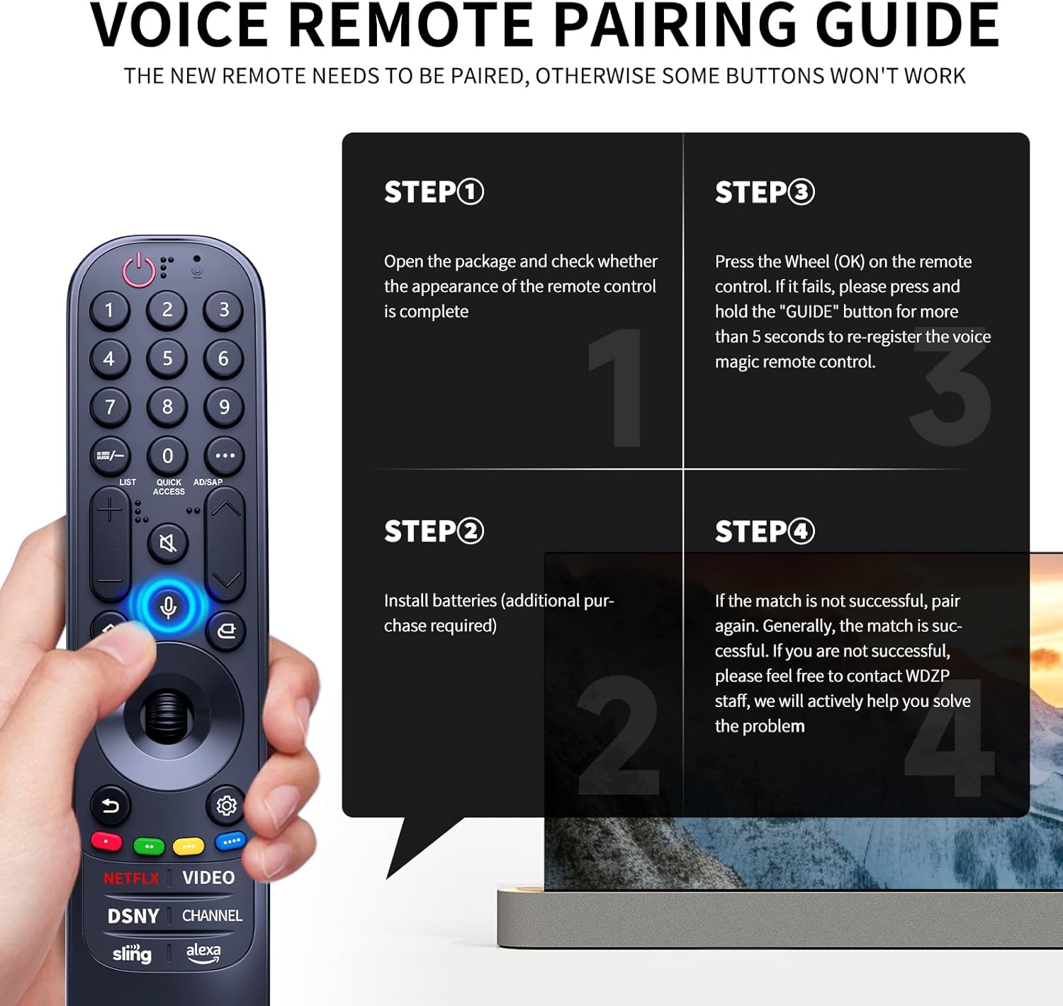 VOICE REMOTE PAIRING GUIDE

THE NEW REMOTE NEEDS TO BE PAIRED, OTHERWISE SOME BUTTONS WON'T WORK

STEP 1
Open the package and check whether the appearance of the remote control is complete

STEP 2
Install batteries (additional purchase required)

STEP 3
Press the Wheel (OK) on the remote control. If it fails, please press and hold the "GUIDE" button for more than 5 seconds to re-register the voice magic remote control.

STEP 4
If the match is not successful, pair again. Generally, the match is successful. If you are not successful, please feel free to contact WDZP staff, we will actively help you solve the problem