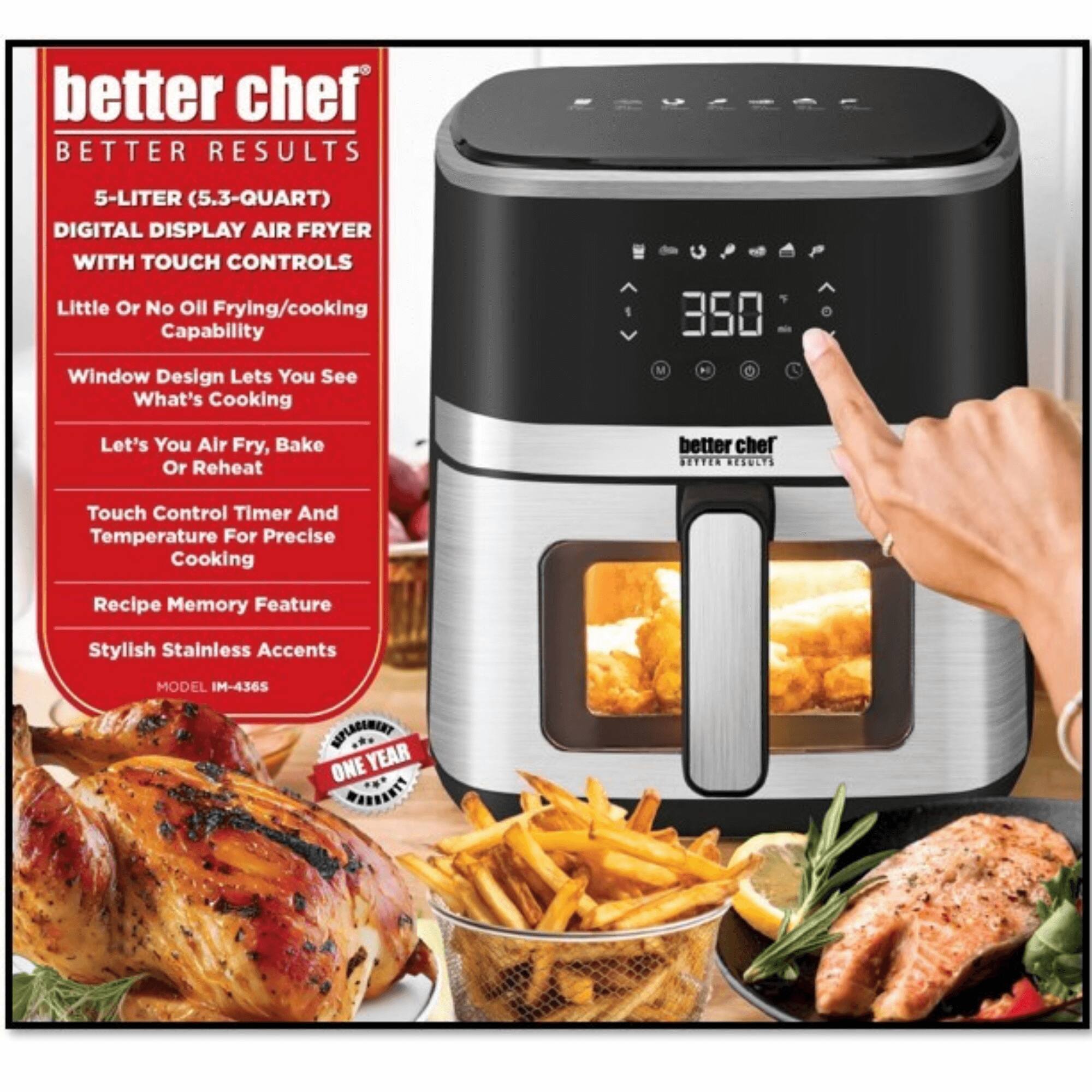 better chef  
BETTER RESULTS  
5-LITER (5.3-QUART) DIGITAL DISPLAY AIR FRYER WITH TOUCH CONTROLS  
Little Or No Oil Frying/cooking Capability  
Window Design Lets You See What's Cooking  
Let's You Air Fry, Bake Or Reheat  
Touch Control Timer And Temperature For Precise Cooking  
Recipe Memory Feature  
Stylish Stainless Accents  
MODEL IM-4365  
ONE YEAR WARRANTY