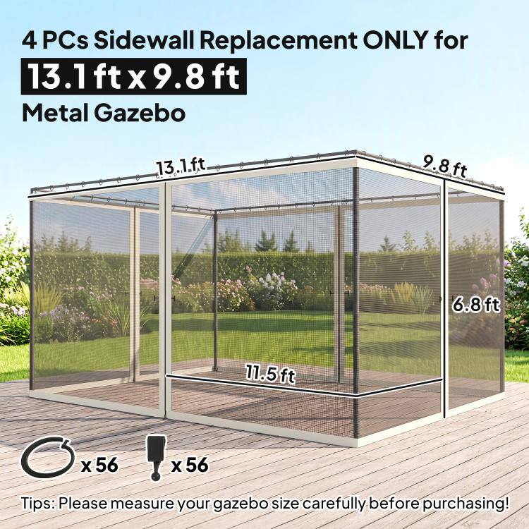 4 PCs Sidewall Replacement ONLY for 13.1 ft x 9.8 ft Metal Gazebo

13.1 ft
9.8 ft
6.8 ft
11.5 ft

x56
x56

Tips: Please measure your gazebo size carefully before purchasing!