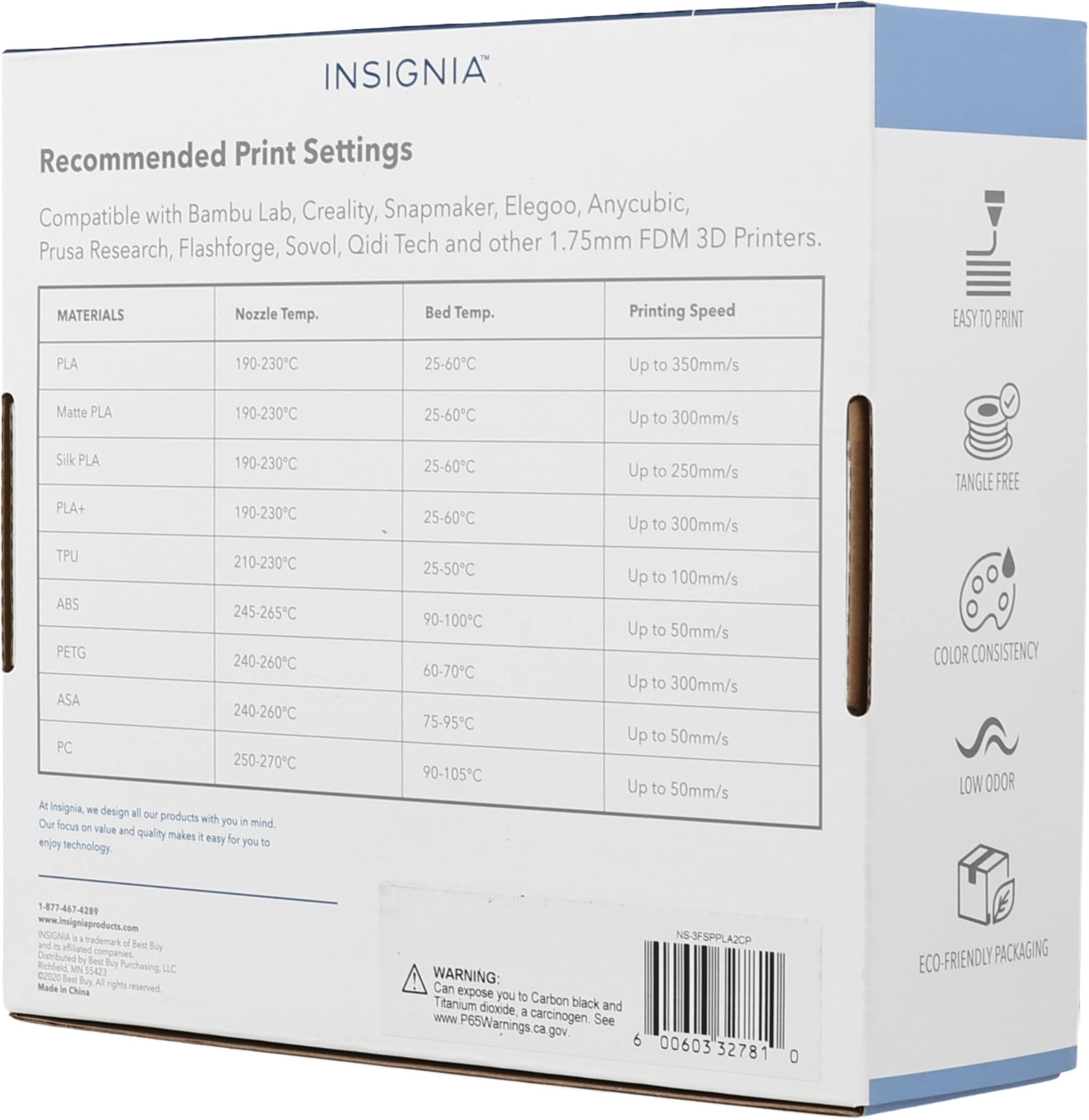 INSIGNIA Recommended Print Settings Compatible with Bambu Lab, Creality, Snapmaker, Elegoo, Anycubic, Sovol, Qidi Tech and other 1.75mm FDM 3D Printers. Prusa Research, Flashforge, MATERIALS Nozzle Temp. Bed Temp. Printing Speed EASY TO PRINT PLA 190-230°C 25-60°C Up to 350mm/s Matte PLA 190-230°C 25-60°C Up to 300mm/s Silk PLA 190-230°C PLA+ 190-230°C TPU 210-230°C ABS 245-265°C PETG 240-260°C ASA 240-260°C PC 250-270°C At insignia, we design all our products with you in mind. Our focus on value and quality makes it easy for you to enjoy technology. 1-877-467-4289 www.insigniaproducts.com INSIGNIA is a trademark of Best