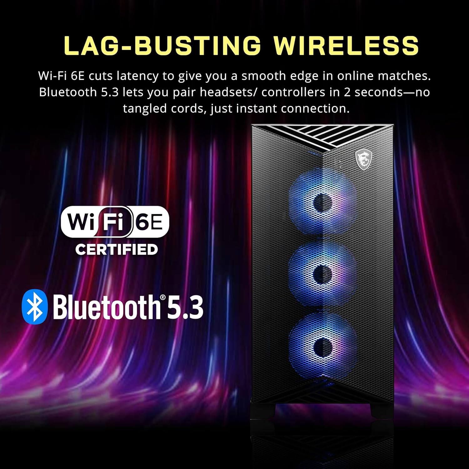 LAG-BUSTING WIRELESS  
Wi-Fi 6E cuts latency to give you a smooth edge in online matches. Bluetooth 5.3 lets you pair headsets/ controllers in 2 seconds—no tangled cords, just instant connection.  

Wi-Fi 6E CERTIFIED  
Bluetooth 5.3