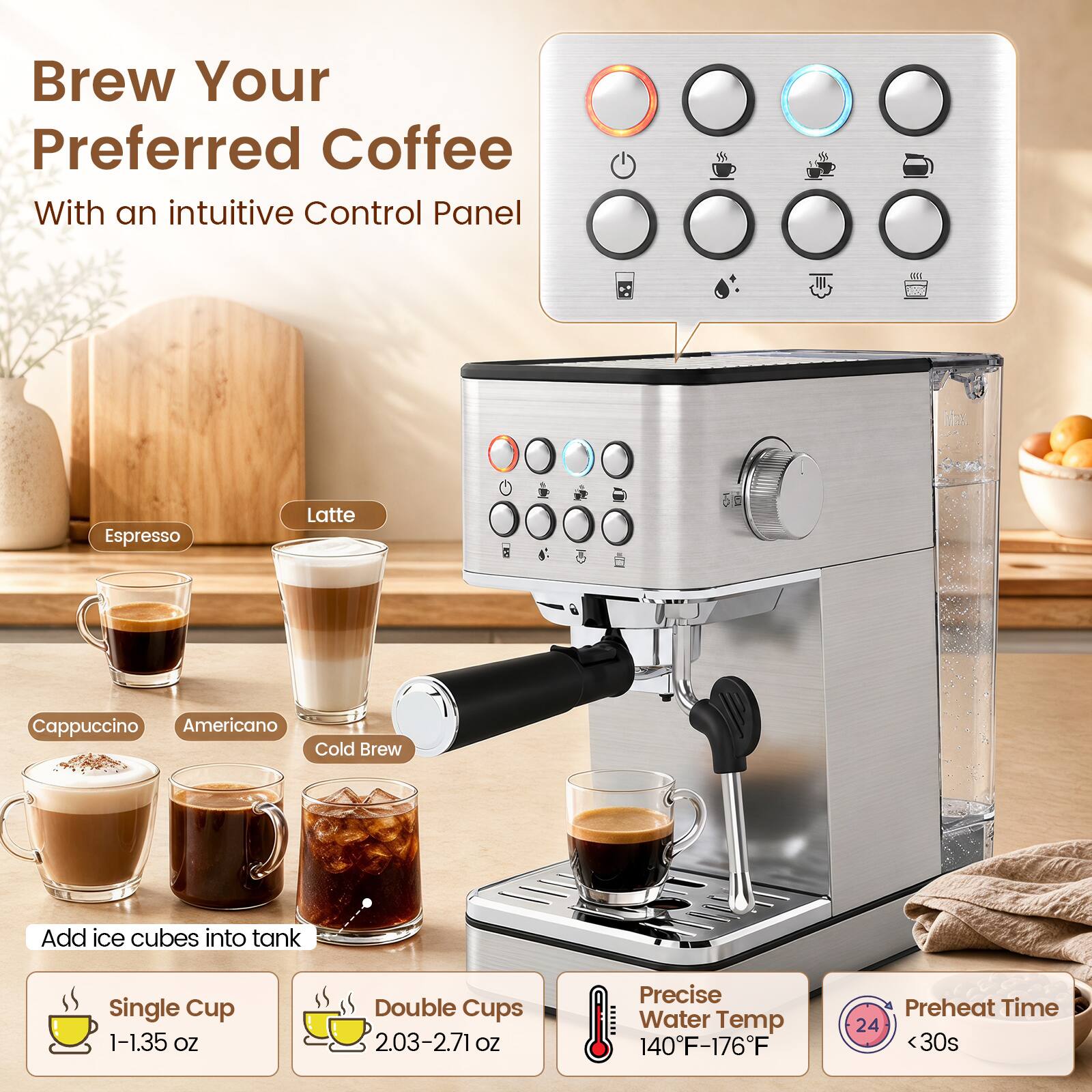 Brew Your Preferred Coffee With an intuitive Control Panel

Espresso
Latte
Cappuccino
Americano
Cold Brew

Add ice cubes into tank

Single Cup 1-1.35 OZ
Double Cups 2.03-2.71 OZ

Precise Water Temp 140F-176F

Preheat Time 24 <30s