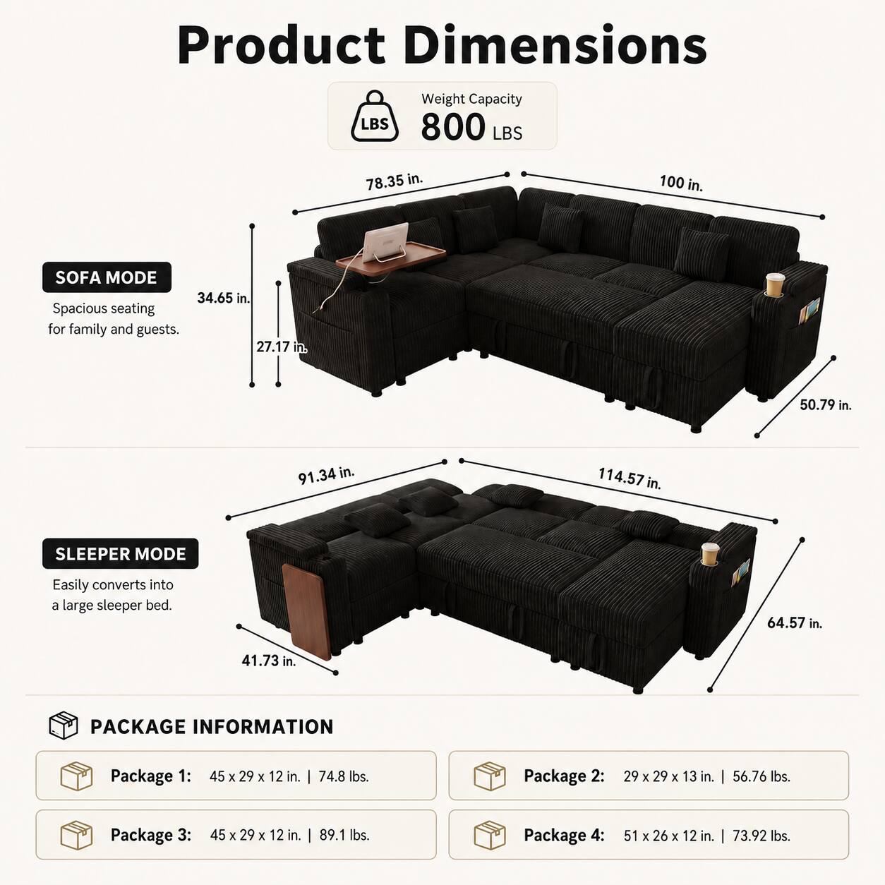 Product Dimensions  
Weight Capacity: 800 LBS  
Sofa Mode:  
- 78.35 in.  
- 100 in.  
- 34.65 in.  
- 27.17 in.  
- 50.79 in.  
- 91.34 in.  
- 114.57 in.  
Sleeping Mode:  
- 64.57 in.  
- 41.73 in.  

Package Information:  
- Package 1: 45 x 29 x 12 in. | 74.8 lbs.  
- Package 2: 29 x 29 x 13 in. | 56.76 lbs.  
- Package 3: 45 x 29 x 12 in. | 89.1 lbs.  
- Package 4: 51 x 26 x 12 in. | 73.92 lbs.