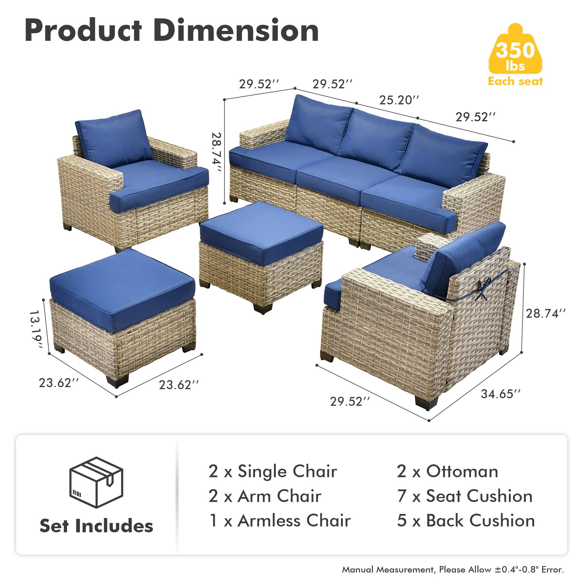 Product Dimension  
29.52" x 29.52" x 25.20"  
28.74" x 13.19" x 28.74"  
350 lbs Each seat  
29.52" x 23.62" x 23.62" x 29.52" x 34.65"  

Set Includes  
2 x Single Chair  
2 x Arm Chair  
1 x Armless Chair  
2 x Ottoman  
7 x Seat Cushion  
5 x Back Cushion  

Manual Measurement, Please Allow 0.4-0.8" Error.