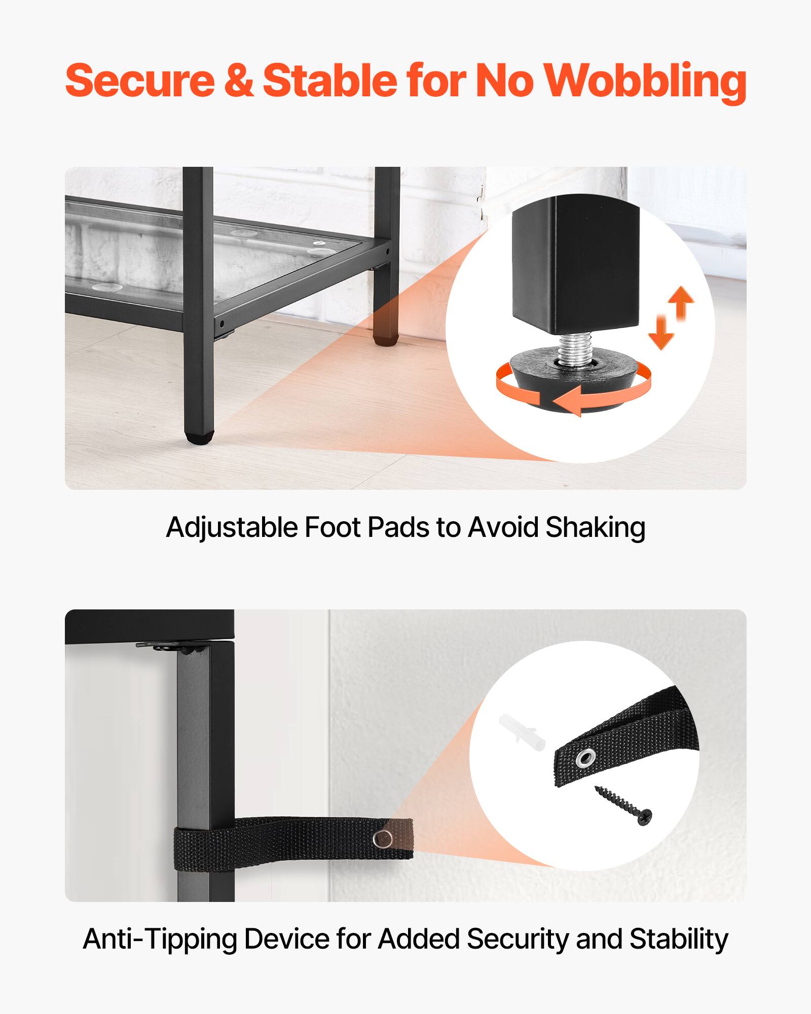 Secure & Stable for No Wobbling
Adjustable Foot Pads to Avoid Shaking
Anti-Tipping Device for Added Security and Stability