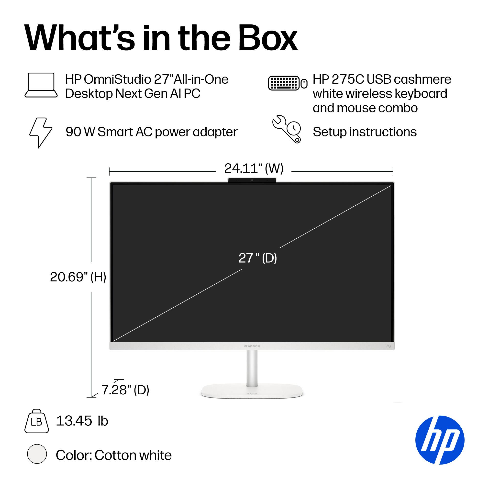 What's in the Box

- HP OmniStudio 27" All-in-One Desktop Next Gen AI PC
- 90 W Smart AC power adapter
- HP 275C USB cashmere white wireless keyboard and mouse combo
- Setup instructions

Dimensions:
- 24.11" (W)
- 20.69" (H)
- 27" (D)
- 7.28" (D)

Weight: 13.45 lb

Color: Cotton white
