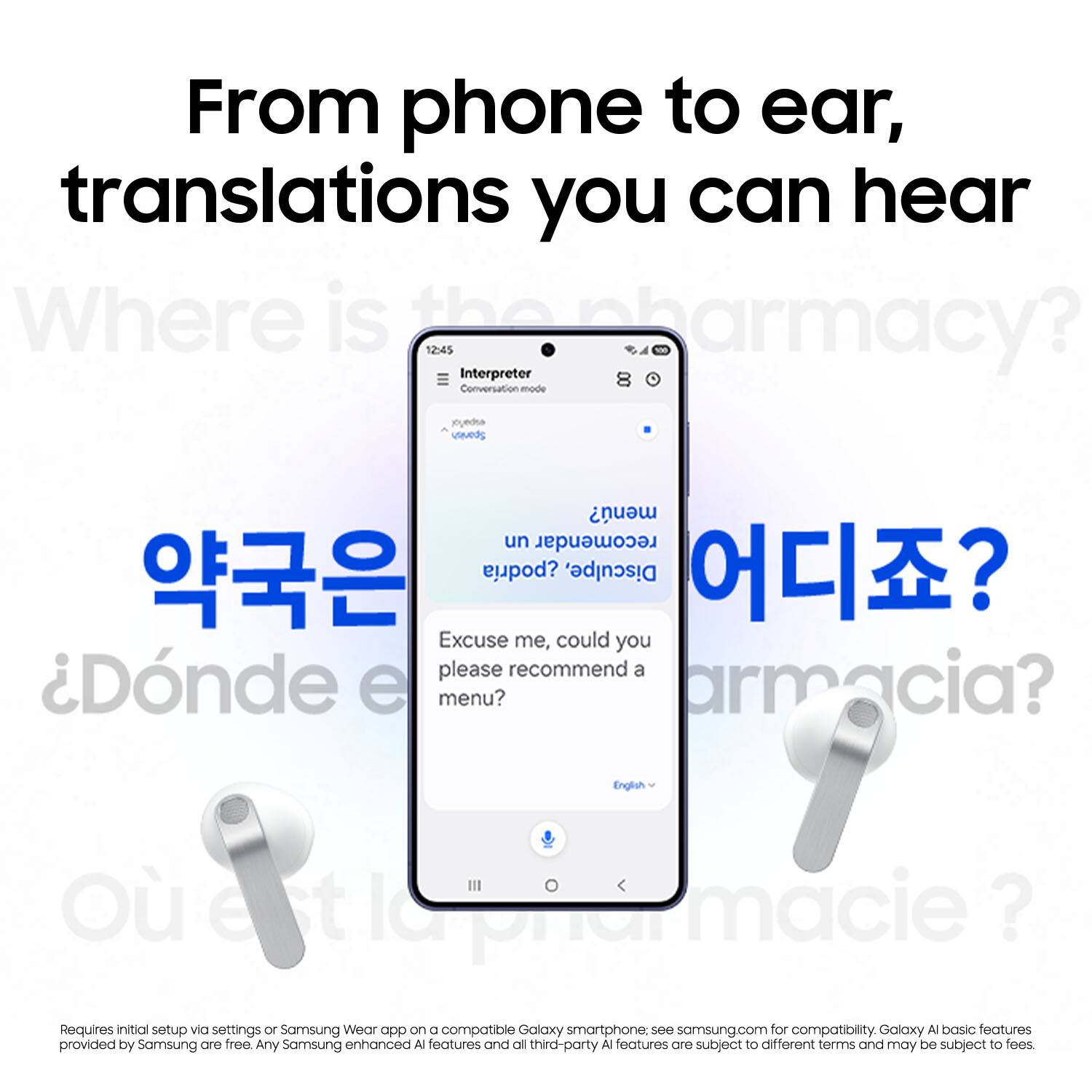From phone to ear, translations you can hear

Where is the pharmacy?  
12:45  
Interpreter  
Conversation mode  
joyedsa utaveds men?  
Excuse me, could you please recommend a menu?  
¿Dónde está el menú?  
armacia?  
English  
O IC iiarmacie?  

Requires initial setup via settings or Samsung Wear app on a compatible Galaxy smartphone. See samsung.com for compatibility. Galaxy AI basic features provided by Samsung are free. Any Samsung enhanced AI features and all third-party AI features are subject to different terms and may be subject to fees.