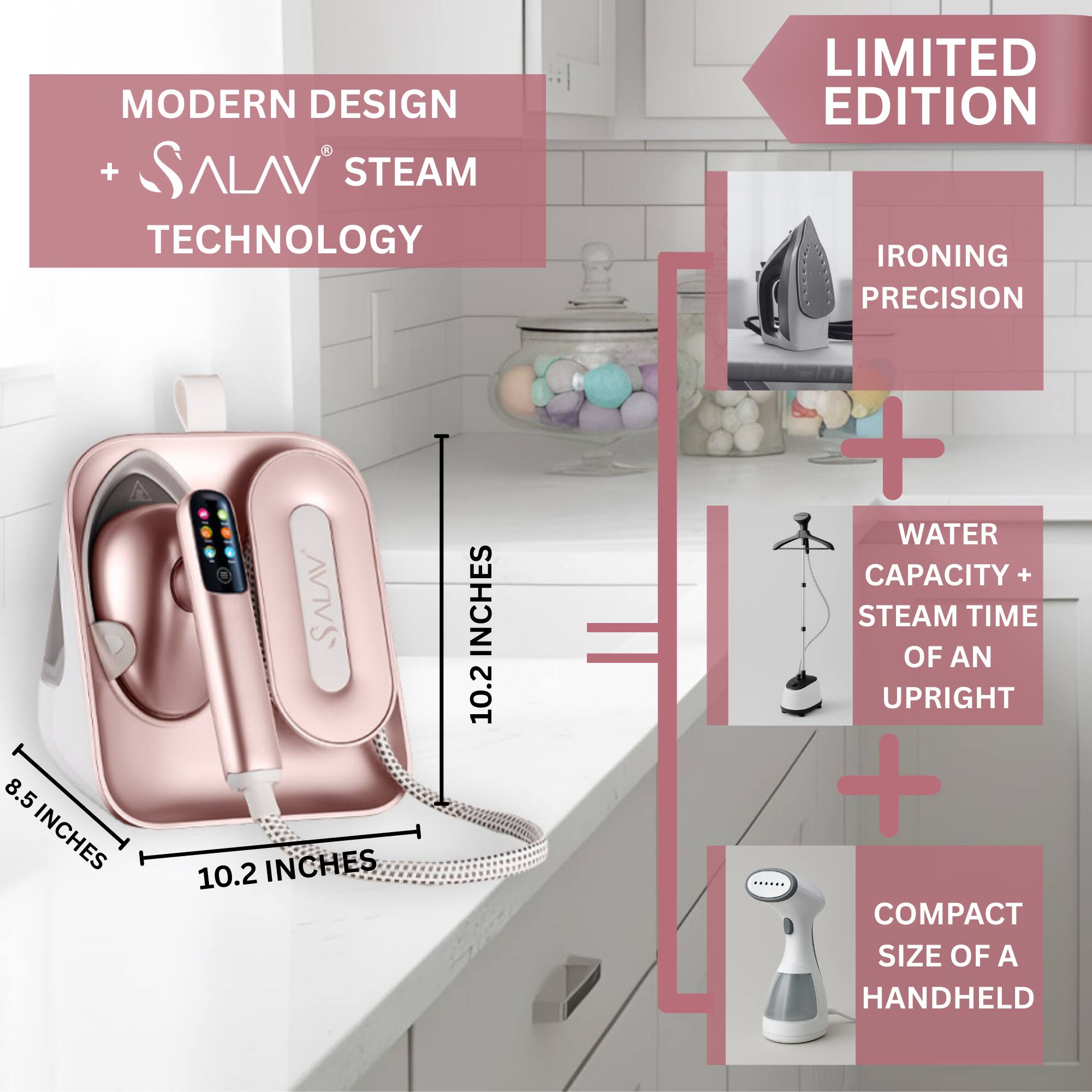 MODERN DESIGN + SALAV STEAM TECHNOLOGY  
LIMITED EDITION  

IRONING PRECISION  

8.5 INCHES  
10.2 INCHES  

WATER CAPACITY + STEAM TIME OF AN UPRIGHT  

COMPACT SIZE OF A HANDHELD