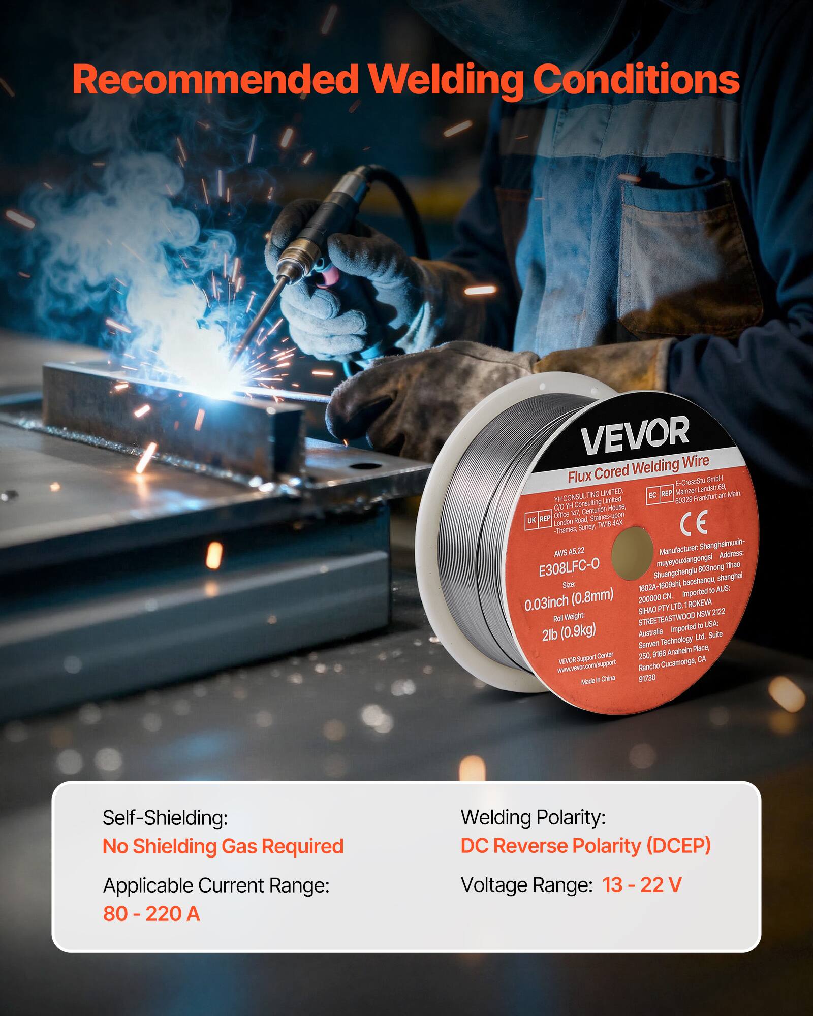Recommended Welding Conditions

Manufacturer: Shanghaimundn-AMS AWS-AS.22  
Address: E308LFC-O muyeyocalangongsi 803mong Thao Shuangchenglu shanghal  
Size: 0.8mm (0.03inch)  
Roll Weight: 2lb (0.9kg)  

Self-Shielding: No Shielding Gas Required  
Applicable Current Range: 80 - 220 A  
Welding Polarity: DC Reverse Polarity (DCEP)  
Voltage Range: 13 - 22 V