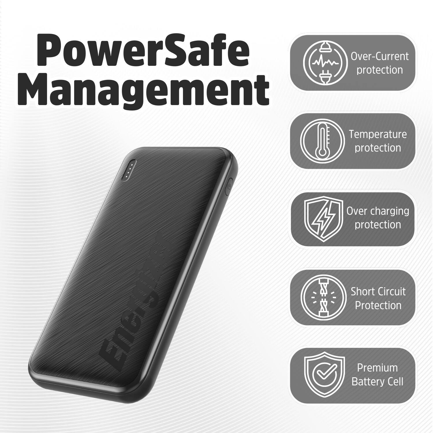 PowerSafe Management

Over-Current protection
Temperature protection
Over charging protection
Short Circuit Protection
Premium Battery Cell