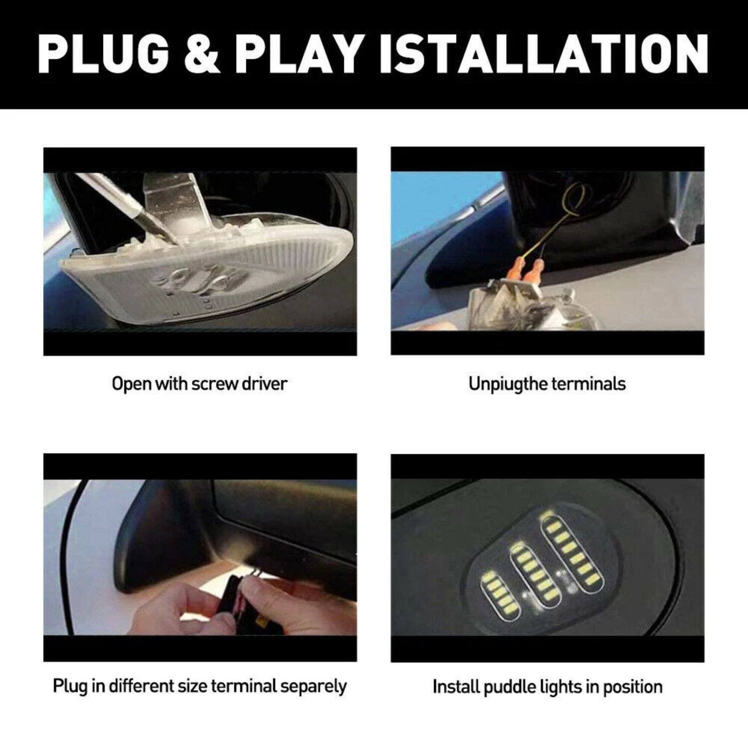 PLUG & PLAY INSTALLATION

1. Open with screwdriver
2. Unplug the terminals
3. Plug in different size terminal separately
4. Install puddle lights in position