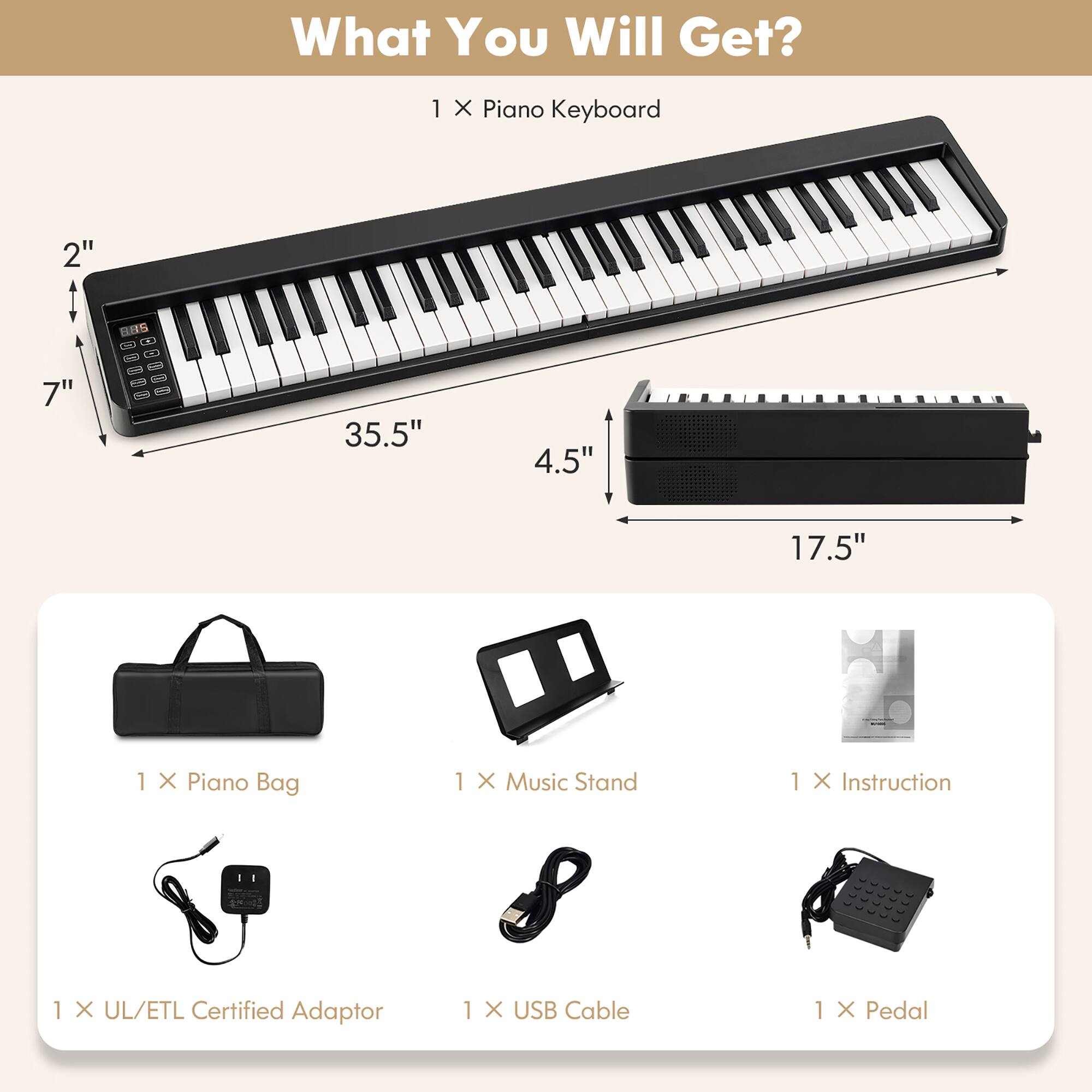 What You Will Get?

1 X Piano Keyboard  
2" x 7" x 35.5" x 4.5" x 17.5"

1 X Piano Bag  
1 X Music Stand  
1 X Instruction  
1 X UL/ETL Certified Adaptor  
1 X USB Cable  
1 X Pedal