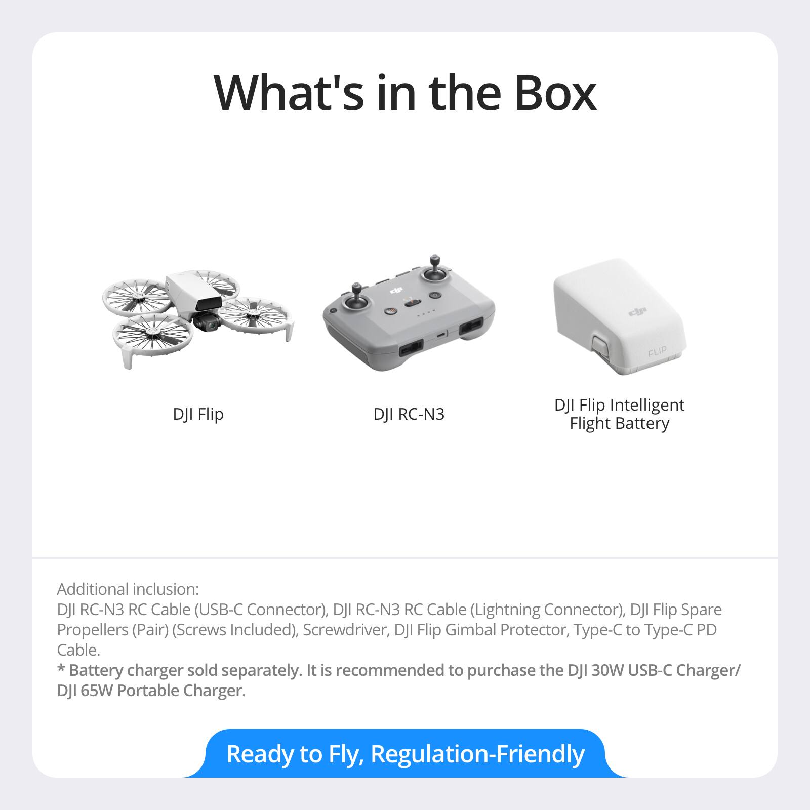 What's in the Box

- DJI Flip
- DJI RC-N3
- DJI Flip Intelligent Flight Battery

Additional inclusion:
- DJI RC-N3 RC Cable (USB-C Connector)
- DJI RC-N3 RC Cable (Lightning Connector)
- DJI Flip Spare Propellers (Pair) (Screws Included)
- Screwdriver
- DJI Flip Gimbal Protector
- Type-C to Type-C PD Cable

* Battery charger sold separately. It is recommended to purchase the DJI 30W USB-C Charger/ DJI 65W Portable Charger.

Ready to Fly, Regulation-Friendly