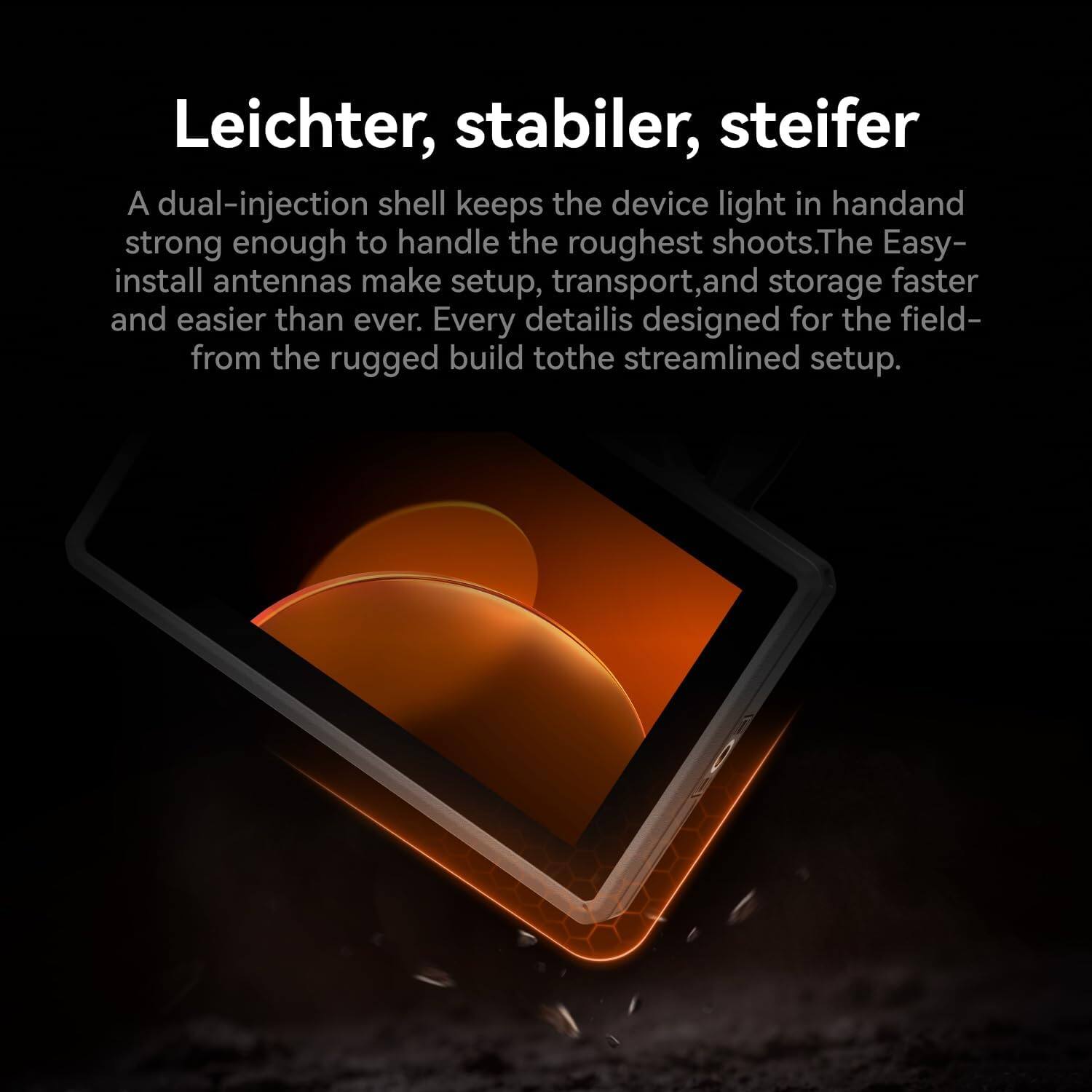 Leichter, stabiler, steifer

A dual-injection shell keeps the device light in hand and strong enough to handle the roughest shoots. The Easy-install antennas make setup, transport, and storage faster and easier than ever. Every detail is designed for the field—from the rugged build to the streamlined setup.